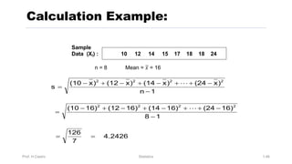 4.2426
7
126
1
8
16)
(24
16)
(14
16)
(12
16)
(10
1
n
)
x
(24
)
x
(14
)
x
(12
)
x
(10
s
2
2
2
2
2
2
2
2
=
=
-
-
+
+
-
+
-
+
-
=
-
-
+
+
-
+
-
+
-
=
!
!
Prof. H.Castro Statistics 1.46
Calculation Example:
Sample
Data (Xi) : 10 12 14 15 17 18 18 24
n = 8 Mean = 𝑥 = 16
 