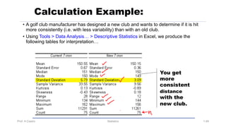 Prof. H.Castro Statistics 1.49
Calculation Example:
• A golf club manufacturer has designed a new club and wants to determine if it is hit
more consistently (i.e. with less variability) than with an old club.
• Using Tools > Data Analysis… > Descriptive Statistics in Excel, we produce the
following tables for interpretation…
You get
more
consistent
distance
with the
new club.
 