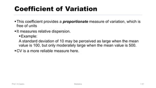 Prof. H.Castro Statistics 1.51
§This coefficient provides a proportionate measure of variation, which is
free of units
§It measures relative dispersion.
§Example:
A standard deviation of 10 may be perceived as large when the mean
value is 100, but only moderately large when the mean value is 500.
§CV is a more reliable measure here.
Coefficient of Variation
 