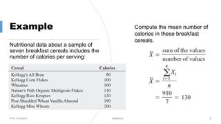 Example
Nutritional data about a sample of
seven breakfast cereals includes the
number of calories per serving:
Prof. H.Castro Statistics 6
Compute the mean number of
calories in these breakfast
cereals.
 