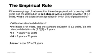 Prof. H.Castro Statistics 1.60
The Empirical Rule
If the average age of retirement for the entire population in a country is 64
years and the distribution is bell-shaped with a standard deviation of 3.5
years, what is the approximate age range in which 95% of people retire?
§“Within two standard deviations”
§the mean is 64 years, and the standard deviation is 3.5 years. So two
standard deviations is (3.5)(2) = 7 years.
§64 – 7 years = 57 years
§64 + 7 years = 71 years
Answer: about 57 to 71 years
 