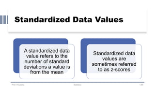 Standardized Data Values
Prof. H.Castro Statistics 1.65
A standardized data
value refers to the
number of standard
deviations a value is
from the mean
Standardized data
values are
sometimes referred
to as z-scores
 