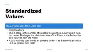 Standardized
Values
Prof. H.Castro Statistics 1.67
The principal uses for z-score are:
• Detect outliers
• The Z-score is the number of standard deviations a data value is from
the mean. The larger the absolute value of the Z-score, the farther the
data value is from the mean.
• A data value is considered an extreme outlier if its Z-score is less than
–3.0 or greater than +3.0.
 