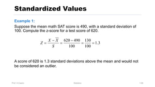 Prof. H.Castro Statistics 1.68
Standardized Values
Example 1:
Suppose the mean math SAT score is 490, with a standard deviation of
100. Compute the z-score for a test score of 620.
3
.
1
100
130
100
490
620
=
=
-
=
-
=
S
X
X
Z
A score of 620 is 1.3 standard deviations above the mean and would not
be considered an outlier.
 