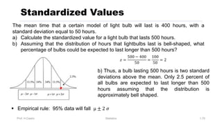 Prof. H.Castro Statistics 1.70
Standardized Values
The mean time that a certain model of light bulb will last is 400 hours, with a
standard deviation equal to 50 hours.
a) Calculate the standardized value for a light bulb that lasts 500 hours.
b) Assuming that the distribution of hours that lightbulbs last is bell-shaped, what
percentage of bulbs could be expected to last longer than 500 hours?
§ Empirical rule: 95% data will fall µ ± 2 𝜎
b) Thus, a bulb lasting 500 hours is two standard
deviations above the mean. Only 2.5 percent of
all bulbs are expected to last longer than 500
hours assuming that the distribution is
approximately bell shaped.
𝑧 =
500 − 400
50
=
100
50
= 2
 