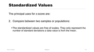 Prof. H.Castro Statistics 1.71
Standardized Values
The principal uses for z-score are:
2. Compare between two samples or populations:
§The standardized values are free of scales. They only represent the
number of standard deviations a data value is from the mean.
 