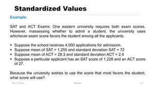 Prof. H.Castro Statistics 1.72
Standardized Values
Example:
SAT and ACT Exams: One eastern university requires both exam scores.
However, inassessing whether to admit a student, the university uses
whichever exam score favors the student among all the applicants.
§ Suppose the school receives 4,000 applications for admission.
§ Suppose mean of SAT = 1,255 and standard deviation SAT = 72
§ Suppose mean of ACT = 28.3 and standard deviation ACT = 2.4
§ Suppose a particular applicant has an SAT score of 1,228 and an ACT score
of 27.
Because the university wishes to use the score that most favors the student,
what score will use?.
 