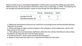 Prof. H.Castro Statistics 78
Edmund wants to buy a secondhand PlayStation 3 (PS3) and he surveys the selling price from three
different sources. He can purchase a PS3 from a friend, from a retail shop, or online. The following are
the average and standard deviation values he finds through the three different sources:
a. Determine what decisions Edmund can make from the average prices and the standard deviation
values for his purchas.
b. If Edmund needs to make a decision based on the consistency of the selling price, which is the
best source for him to go?
c. If the selling price is symmetrically distributed, determine the chances that Edmund will purchase
the PS3 for not more than $71 from the three sources.
d. If Edmund has $71, which source would be his best option?
e. Based on the results from parts a to d, help Edmund select the best option.
 