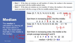 Median
The median is
calculated by placing all
the observations in
order; the observation
that falls in the middle is
the median.
Statistics 1.8
Data: {0, 7, 12, 5, 14, 8, 0, 9, 22} n = 9 (odd)
Sort them in increasing order, find the middle:
0 0 5 7 8 9 12 14 22
Data: {0, 7, 12, 5, 14, 8, 0, 9, 22, 33} n = 10
(even)
Sort them in increasing order, the middle is the
simple average between 8 and 9:
0 0 5 7 8 9 12 14 22 33
median = (8+9)÷2 = 8.5
 