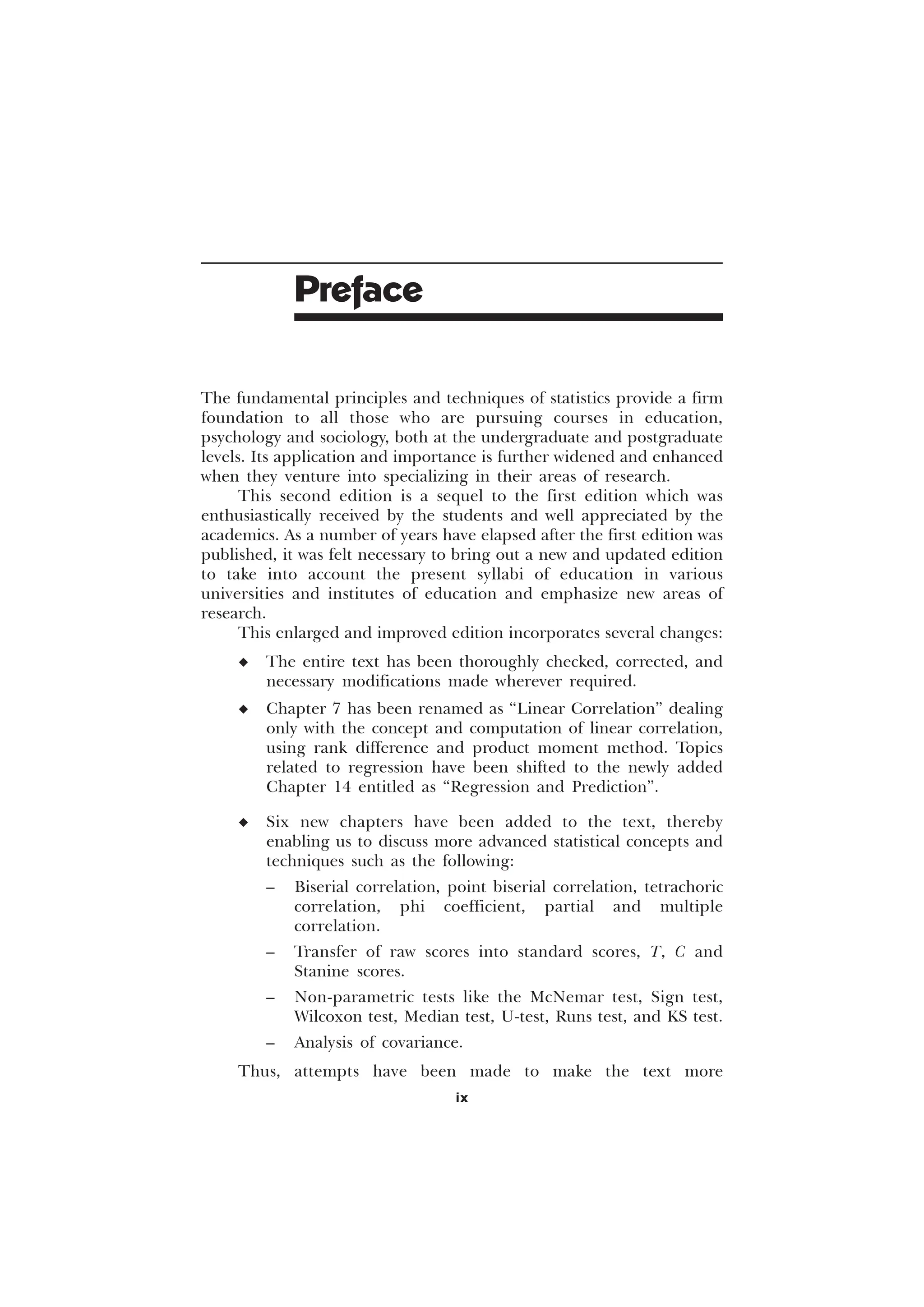 The fundamental principles and techniques of statistics provide a firm
foundation to all those who are pursuing courses in education,
psychology and sociology, both at the undergraduate and postgraduate
levels. Its application and importance is further widened and enhanced
when they venture into specializing in their areas of research.
This second edition is a sequel to the first edition which was
enthusiastically received by the students and well appreciated by the
academics. As a number of years have elapsed after the first edition was
published, it was felt necessary to bring out a new and updated edition
to take into account the present syllabi of education in various
universities and institutes of education and emphasize new areas of
research.
This enlarged and improved edition incorporates several changes:
u The entire text has been thoroughly checked, corrected, and
necessary modifications made wherever required.
u Chapter 7 has been renamed as “Linear Correlation” dealing
only with the concept and computation of linear correlation,
using rank difference and product moment method. Topics
related to regression have been shifted to the newly added
Chapter 14 entitled as “Regression and Prediction”.
u Six new chapters have been added to the text, thereby
enabling us to discuss more advanced statistical concepts and
techniques such as the following:
– Biserial correlation, point biserial correlation, tetrachoric
correlation, phi coefficient, partial and multiple
correlation.
– Transfer of raw scores into standard scores, T, C and
Stanine scores.
– Non-parametric tests like the McNemar test, Sign test,
Wilcoxon test, Median test, U-test, Runs test, and KS test.
– Analysis of covariance.
Thus, attempts have been made to make the text more
Preface
ix
 