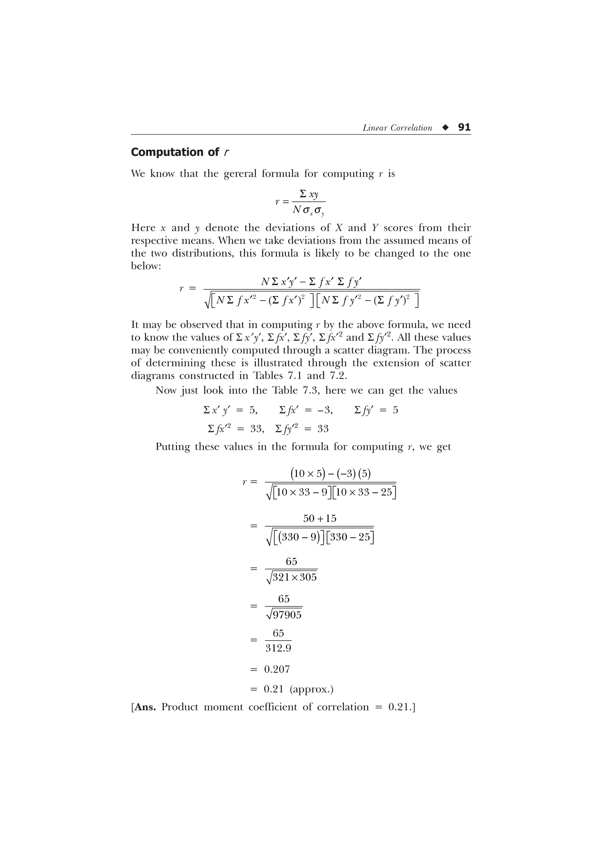 Linear Correlation u 91
Computation of r
We know that the gereral formula for computing r is
T T
6
[ 
[
U
1
Here x and y denote the deviations of X and Y scores from their
respective means. When we take deviations from the assumed means of
the two distributions, this formula is likely to be changed to the one
below:
r =
6  6 6
„ „ „ „
Ë Û Ë Û
6  6 6  6
„ „ „ „
Í Ý Í Ý
   
1 [  I [ I 
1 I [ I [ 1 I  I 
It may be observed that in computing r by the above formula, we need
to know the values of S x¢ y¢, S fx¢, S fy¢, S fx¢2
and S fy¢2
. All these values
may be conveniently computed through a scatter diagram. The process
of determining these is illustrated through the extension of scatter
diagrams constructed in Tables 7.1 and 7.2.
Now just look into the Table 7.3, here we can get the values
S x¢ y¢ = 5, S fx¢ = –3, S fy¢ = 5
S fx¢2
= 33, S fy¢2
= 33
Putting these values in the formula for computing r, we get
r =
–  
–  – 
Ë ÛË Û
Í ÝÍ Ý
   
     
=

Ë Û
 
Ë Û
Í Ý
Í Ý
 
   
=
–

 
=


=


= 0.207
= 0.21 (approx.)
[Ans. Product moment coefficient of correlation = 0.21.]
 