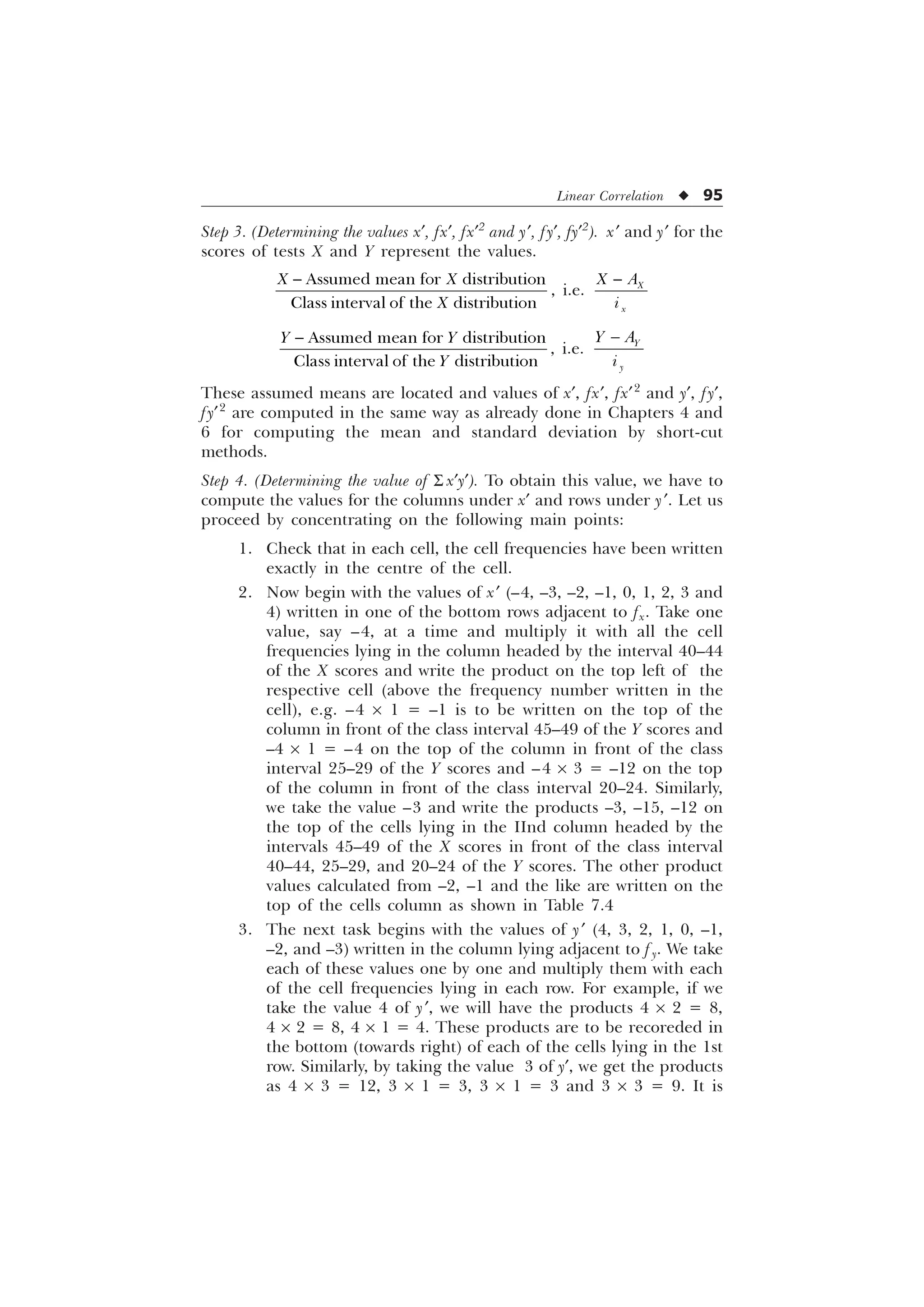 Linear Correlation u 95
Step 3. (Determining the values x¢, fx¢, fx¢2
and y¢, fy¢, fy¢2
). x¢ and y¢ for the
scores of tests X and Y represent the values.
$VVXPHG PHDQ IRU GLVWULEXWLRQ
ODVVLQWHUYDORIWKH GLVWULEXWLRQ
; ;
;

, i.e.
 ;
[
; $
L
 $VVXPHG PHDQ IRU GLVWULEXWLRQ
ODVVLQWHUYDORIWKH GLVWULEXWLRQ
 

, i.e.
 

 $
L
These assumed means are located and values of x¢, fx¢, fx¢2
and y¢, fy¢,
fy¢2
are computed in the same way as already done in Chapters 4 and
6 for computing the mean and standard deviation by short-cut
methods.
Step 4. (Determining the value of S x¢y¢). To obtain this value, we have to
compute the values for the columns under x¢ and rows under y¢. Let us
proceed by concentrating on the following main points:
1. Check that in each cell, the cell frequencies have been written
exactly in the centre of the cell.
2. Now begin with the values of x¢ (–4, –3, –2, –1, 0, 1, 2, 3 and
4) written in one of the bottom rows adjacent to fx. Take one
value, say –4, at a time and multiply it with all the cell
frequencies lying in the column headed by the interval 40–44
of the X scores and write the product on the top left of the
respective cell (above the frequency number written in the
cell), e.g. –4 ´ 1 = –1 is to be written on the top of the
column in front of the class interval 45–49 of the Y scores and
–4 ´ 1 = –4 on the top of the column in front of the class
interval 25–29 of the Y scores and –4 ´ 3 = –12 on the top
of the column in front of the class interval 20–24. Similarly,
we take the value –3 and write the products –3, –15, –12 on
the top of the cells lying in the IInd column headed by the
intervals 45–49 of the X scores in front of the class interval
40–44, 25–29, and 20–24 of the Y scores. The other product
values calculated from –2, –1 and the like are written on the
top of the cells column as shown in Table 7.4
3. The next task begins with the values of y¢ (4, 3, 2, 1, 0, –1,
–2, and –3) written in the column lying adjacent to f y. We take
each of these values one by one and multiply them with each
of the cell frequencies lying in each row. For example, if we
take the value 4 of y¢, we will have the products 4 ´ 2 = 8,
4 ´ 2 = 8, 4 ´ 1 = 4. These products are to be recoreded in
the bottom (towards right) of each of the cells lying in the 1st
row. Similarly, by taking the value 3 of y¢, we get the products
as 4 ´ 3 = 12, 3 ´ 1 = 3, 3 ´ 1 = 3 and 3 ´ 3 = 9. It is
 