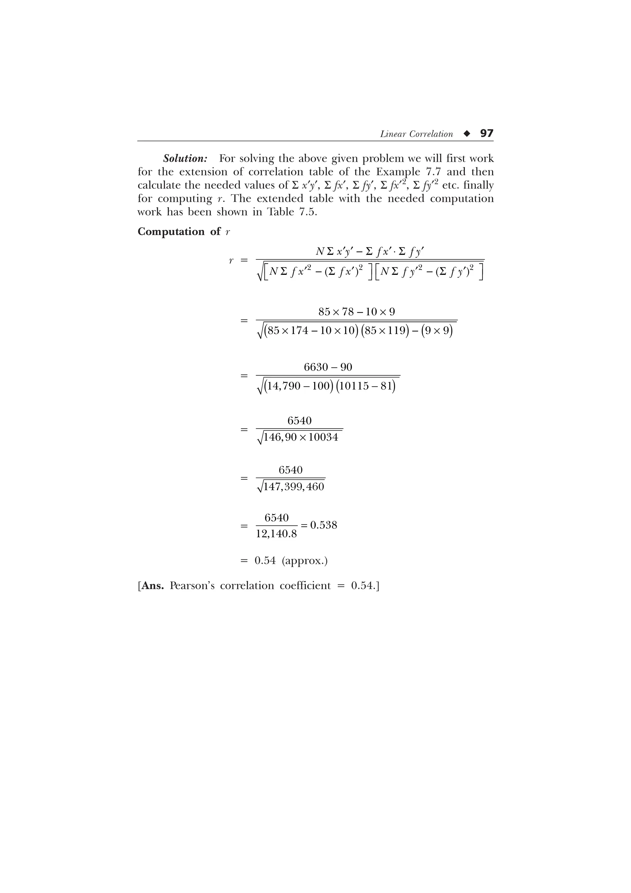 Linear Correlation u 97
Solution: For solving the above given problem we will first work
for the extension of correlation table of the Example 7.7 and then
calculate the needed values of S x¢y¢, S fx¢, S fy¢, S fx¢2
, S fy¢2
etc. finally
for computing r. The extended table with the needed computation
work has been shown in Table 7.5.
Computation of r
r =
   
1 [  I [ I 
1 I [ I [ 1 I  I 
6  6 ¹ 6
„ „ „ „
Ë Û Ë Û
6  6 6  6
„ „ „ „
Í Ý Í Ý
=
–  –
–  – –  –
   
       
=

 
 
   
=
–

 
=


=



= 0.54 (approx.)
[Ans. Pearson’s correlation coefficient = 0.54.]
 