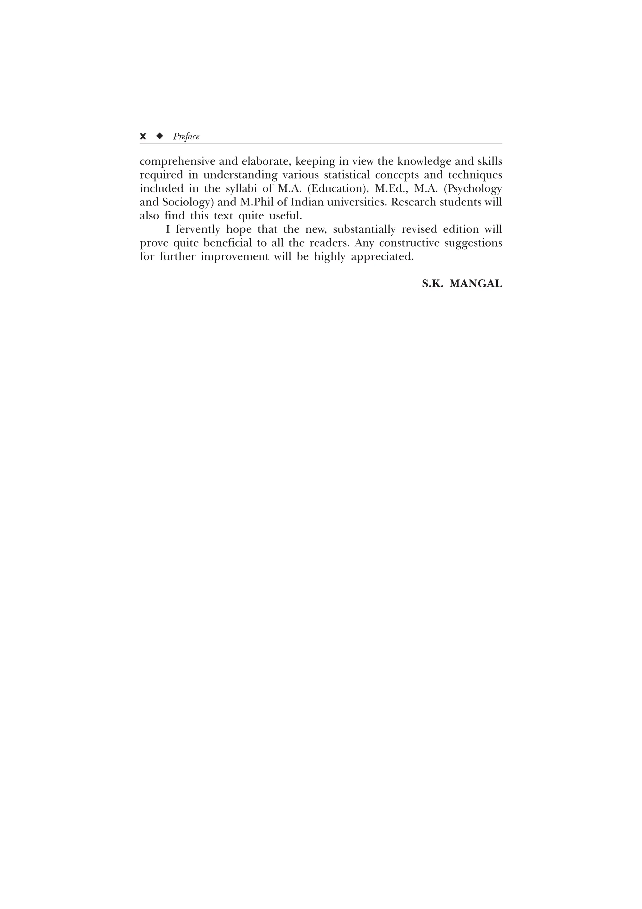 comprehensive and elaborate, keeping in view the knowledge and skills
required in understanding various statistical concepts and techniques
included in the syllabi of M.A. (Education), M.Ed., M.A. (Psychology
and Sociology) and M.Phil of Indian universities. Research students will
also find this text quite useful.
I fervently hope that the new, substantially revised edition will
prove quite beneficial to all the readers. Any constructive suggestions
for further improvement will be highly appreciated.
S.K. MANGAL
x u Preface
 