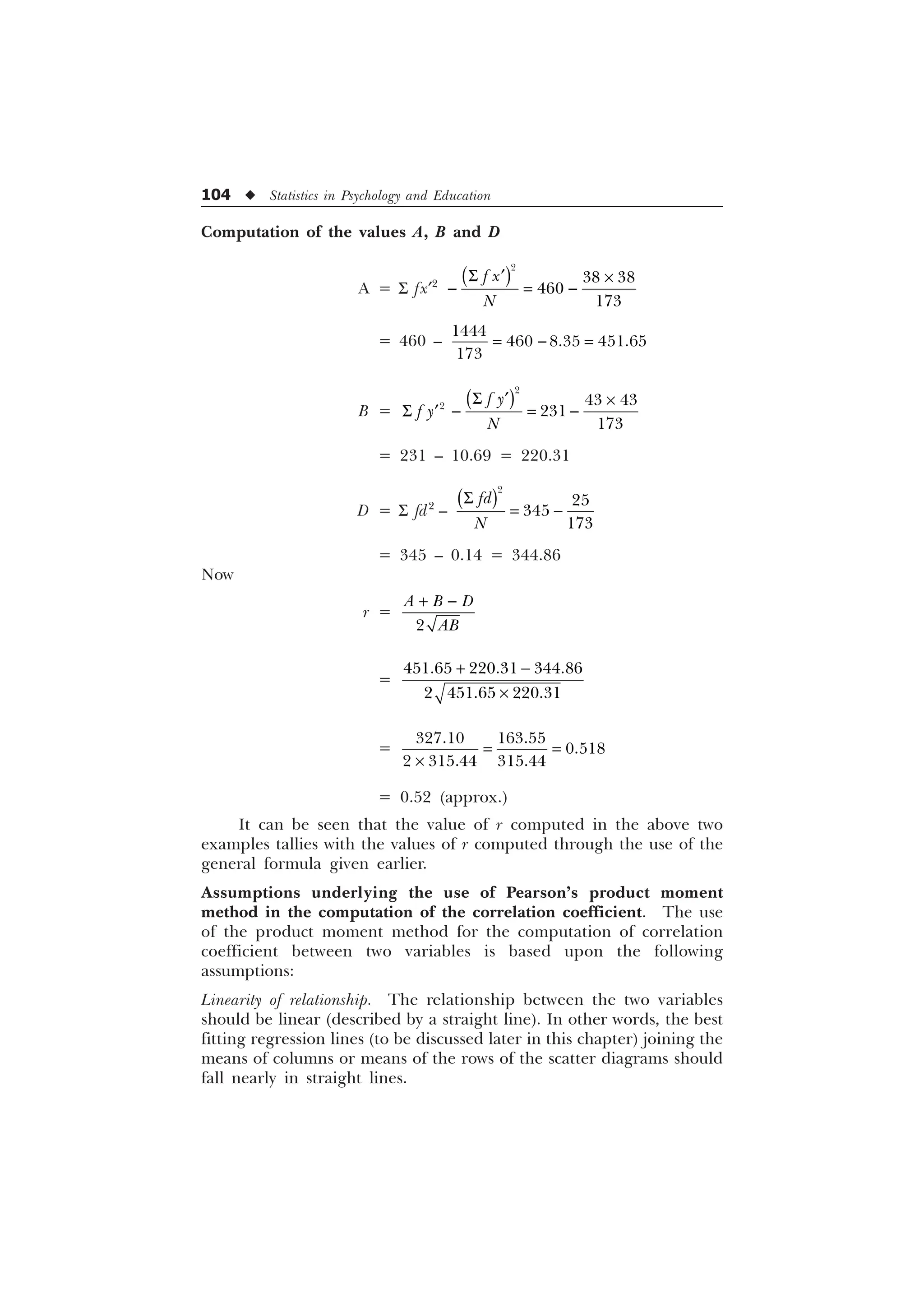 104 u Statistics in Psychology and Education
Computation of the values A, B and D
A = S fx¢2
6 „ –
 

 


I [
1
= 460 – 

  

B =
6 „ –
6  
„

  


I 
I 
1
= 231 – 10.69 = 220.31
D = S fd2
–
6





IG
1
= 345 – 0.14 = 344.86
Now
r =
 

$ % '
$%
=
 
–
  
  
=
–
 

  
= 0.52 (approx.)
It can be seen that the value of r computed in the above two
examples tallies with the values of r computed through the use of the
general formula given earlier.
Assumptions underlying the use of Pearson’s product moment
method in the computation of the correlation coefficient. The use
of the product moment method for the computation of correlation
coefficient between two variables is based upon the following
assumptions:
Linearity of relationship. The relationship between the two variables
should be linear (described by a straight line). In other words, the best
fitting regression lines (to be discussed later in this chapter) joining the
means of columns or means of the rows of the scatter diagrams should
fall nearly in straight lines.
 