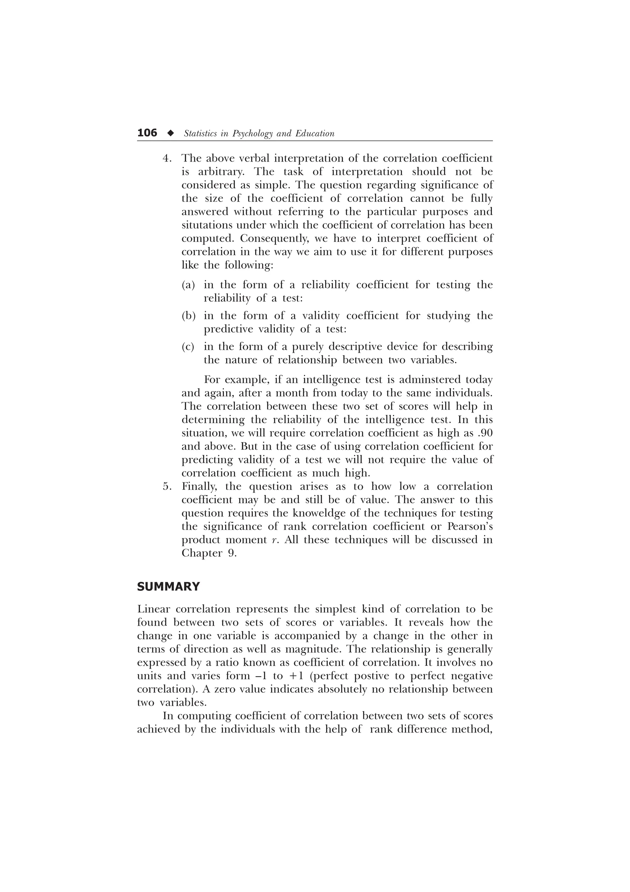 106 u Statistics in Psychology and Education
4. The above verbal interpretation of the correlation coefficient
is arbitrary. The task of interpretation should not be
considered as simple. The question regarding significance of
the size of the coefficient of correlation cannot be fully
answered without referring to the particular purposes and
situtations under which the coefficient of correlation has been
computed. Consequently, we have to interpret coefficient of
correlation in the way we aim to use it for different purposes
like the following:
(a) in the form of a reliability coefficient for testing the
reliability of a test:
(b) in the form of a validity coefficient for studying the
predictive validity of a test:
(c) in the form of a purely descriptive device for describing
the nature of relationship between two variables.
For example, if an intelligence test is adminstered today
and again, after a month from today to the same individuals.
The correlation between these two set of scores will help in
determining the reliability of the intelligence test. In this
situation, we will require correlation coefficient as high as .90
and above. But in the case of using correlation coefficient for
predicting validity of a test we will not require the value of
correlation coefficient as much high.
5. Finally, the question arises as to how low a correlation
coefficient may be and still be of value. The answer to this
question requires the knoweldge of the techniques for testing
the significance of rank correlation coefficient or Pearson’s
product moment r. All these techniques will be discussed in
Chapter 9.
SUMMARY
Linear correlation represents the simplest kind of correlation to be
found between two sets of scores or variables. It reveals how the
change in one variable is accompanied by a change in the other in
terms of direction as well as magnitude. The relationship is generally
expressed by a ratio known as coefficient of correlation. It involves no
units and varies form –1 to +1 (perfect postive to perfect negative
correlation). A zero value indicates absolutely no relationship between
two variables.
In computing coefficient of correlation between two sets of scores
achieved by the individuals with the help of rank difference method,
 