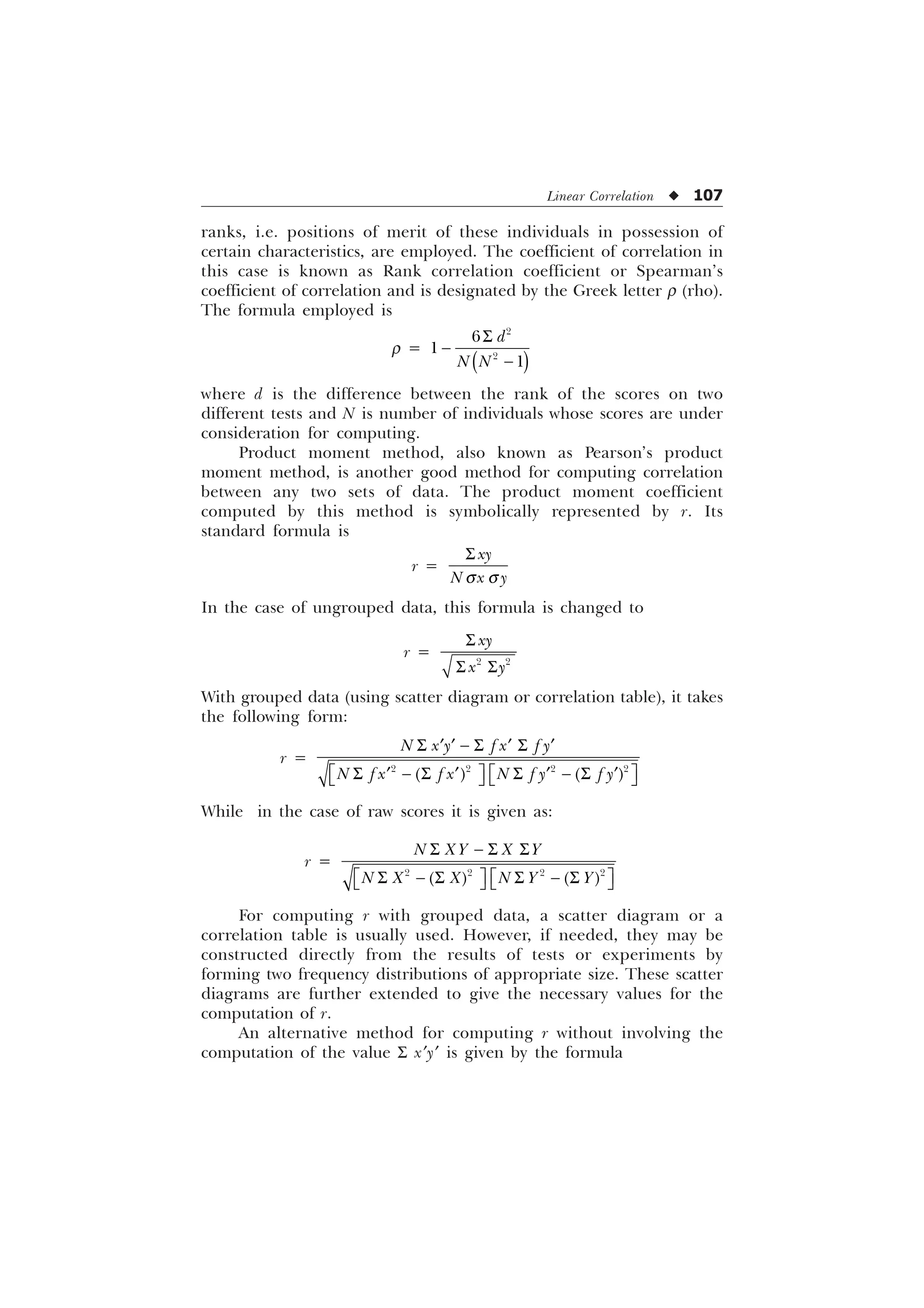 Linear Correlation u 107
ranks, i.e. positions of merit of these individuals in possession of
certain characteristics, are employed. The coefficient of correlation in
this case is known as Rank correlation coefficient or Spearman’s
coefficient of correlation and is designated by the Greek letter r (rho).
The formula employed is
r =
6







G
1 1
where d is the difference between the rank of the scores on two
different tests and N is number of individuals whose scores are under
consideration for computing.
Product moment method, also known as Pearson’s product
moment method, is another good method for computing correlation
between any two sets of data. The product moment coefficient
computed by this method is symbolically represented by r. Its
standard formula is
rÿ=
T T
6 [
1 [ 
In the case of ungrouped data, this formula is changed to
r =
6
6 6
 
[
[ 
With grouped data (using scatter diagram or correlation table), it takes
the following form:
r =
6  6 6
„ „ „ „
Ë Û Ë Û
6  6 6  6
„ „ „ „
Í Ý Í Ý
   
1 [  I [ I 
1 I [ I [ 1 I  I 
While in the case of raw scores it is given as:
r =
6  6 6
Ë Û Ë Û
6  6 6  6
Í Ý Í Ý
   
1 ;  ; 
1 ; ; 1  
For computing r with grouped data, a scatter diagram or a
correlation table is usually used. However, if needed, they may be
constructed directly from the results of tests or experiments by
forming two frequency distributions of appropriate size. These scatter
diagrams are further extended to give the necessary values for the
computation of r.
An alternative method for computing r without involving the
computation of the value S x¢y¢ is given by the formula
 