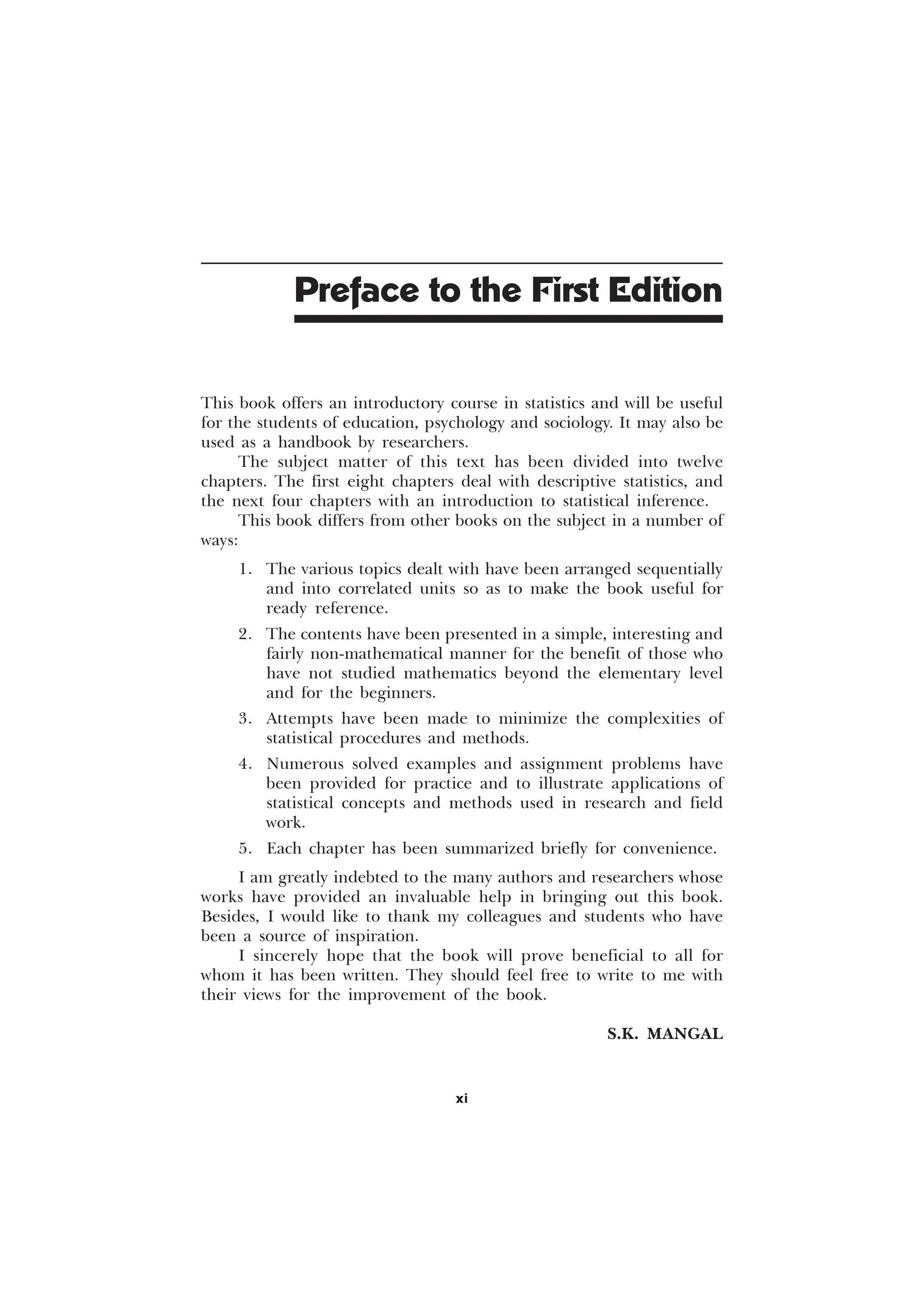 This book offers an introductory course in statistics and will be useful
for the students of education, psychology and sociology. It may also be
used as a handbook by researchers.
The subject matter of this text has been divided into twelve
chapters. The first eight chapters deal with descriptive statistics, and
the next four chapters with an introduction to statistical inference.
This book differs from other books on the subject in a number of
ways:
1. The various topics dealt with have been arranged sequentially
and into correlated units so as to make the book useful for
ready reference.
2. The contents have been presented in a simple, interesting and
fairly non-mathematical manner for the benefit of those who
have not studied mathematics beyond the elementary level
and for the beginners.
3. Attempts have been made to minimize the complexities of
statistical procedures and methods.
4. Numerous solved examples and assignment problems have
been provided for practice and to illustrate applications of
statistical concepts and methods used in research and field
work.
5. Each chapter has been summarized briefly for convenience.
I am greatly indebted to the many authors and researchers whose
works have provided an invaluable help in bringing out this book.
Besides, I would like to thank my colleagues and students who have
been a source of inspiration.
I sincerely hope that the book will prove beneficial to all for
whom it has been written. They should feel free to write to me with
their views for the improvement of the book.
S.K. MANGAL
Preface to the First Edition
xi
 