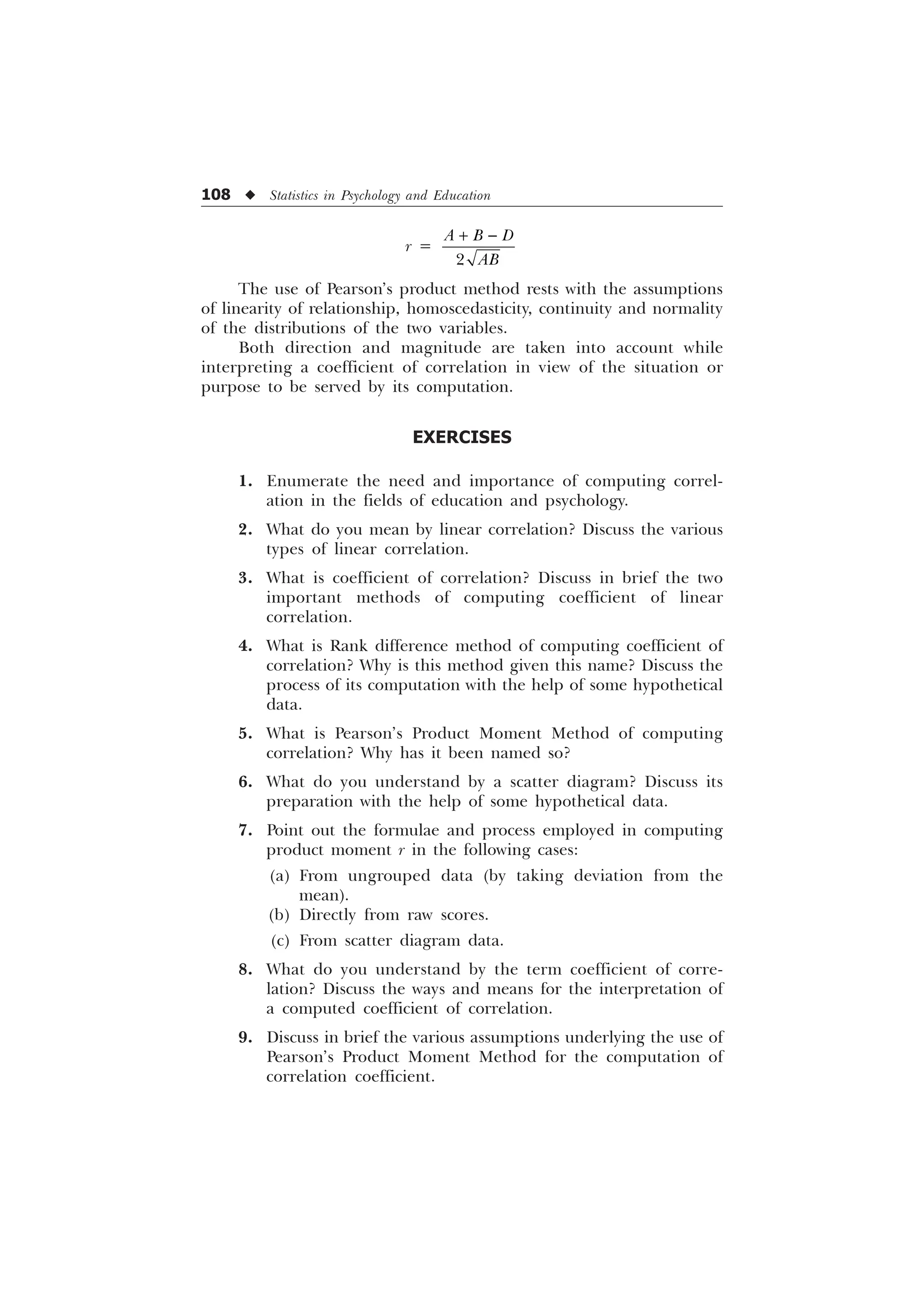108 u Statistics in Psychology and Education
r =
 

$ % '
$%
The use of Pearson’s product method rests with the assumptions
of linearity of relationship, homoscedasticity, continuity and normality
of the distributions of the two variables.
Both direction and magnitude are taken into account while
interpreting a coefficient of correlation in view of the situation or
purpose to be served by its computation.
EXERCISES
1. Enumerate the need and importance of computing correl-
ation in the fields of education and psychology.
2. What do you mean by linear correlation? Discuss the various
types of linear correlation.
3. What is coefficient of correlation? Discuss in brief the two
important methods of computing coefficient of linear
correlation.
4. What is Rank difference method of computing coefficient of
correlation? Why is this method given this name? Discuss the
process of its computation with the help of some hypothetical
data.
5. What is Pearson’s Product Moment Method of computing
correlation? Why has it been named so?
6. What do you understand by a scatter diagram? Discuss its
preparation with the help of some hypothetical data.
7. Point out the formulae and process employed in computing
product moment r in the following cases:
(a) From ungrouped data (by taking deviation from the
mean).
(b) Directly from raw scores.
(c) From scatter diagram data.
8. What do you understand by the term coefficient of corre-
lation? Discuss the ways and means for the interpretation of
a computed coefficient of correlation.
9. Discuss in brief the various assumptions underlying the use of
Pearson’s Product Moment Method for the computation of
correlation coefficient.
 