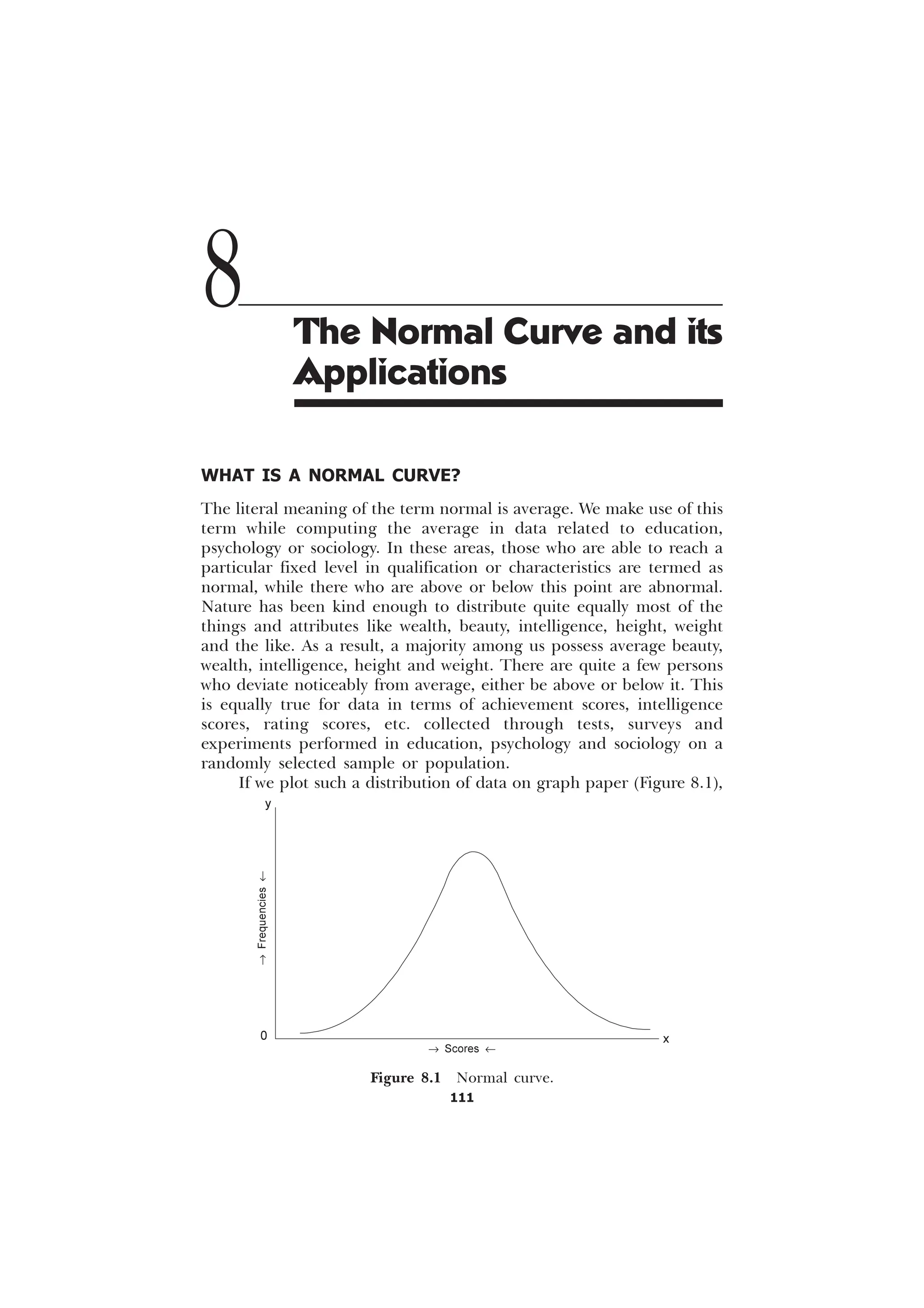 111
WHAT IS A NORMAL CURVE?
The literal meaning of the term normal is average. We make use of this
term while computing the average in data related to education,
psychology or sociology. In these areas, those who are able to reach a
particular fixed level in qualification or characteristics are termed as
normal, while there who are above or below this point are abnormal.
Nature has been kind enough to distribute quite equally most of the
things and attributes like wealth, beauty, intelligence, height, weight
and the like. As a result, a majority among us possess average beauty,
wealth, intelligence, height and weight. There are quite a few persons
who deviate noticeably from average, either be above or below it. This
is equally true for data in terms of achievement scores, intelligence
scores, rating scores, etc. collected through tests, surveys and
experiments performed in education, psychology and sociology on a
randomly selected sample or population.
If we plot such a distribution of data on graph paper (Figure 8.1),
8 The Normal Curve and its
Applications
®
Frequencies
¬
® Scores ¬
Figure 8.1 Normal curve.
y
x
0
 