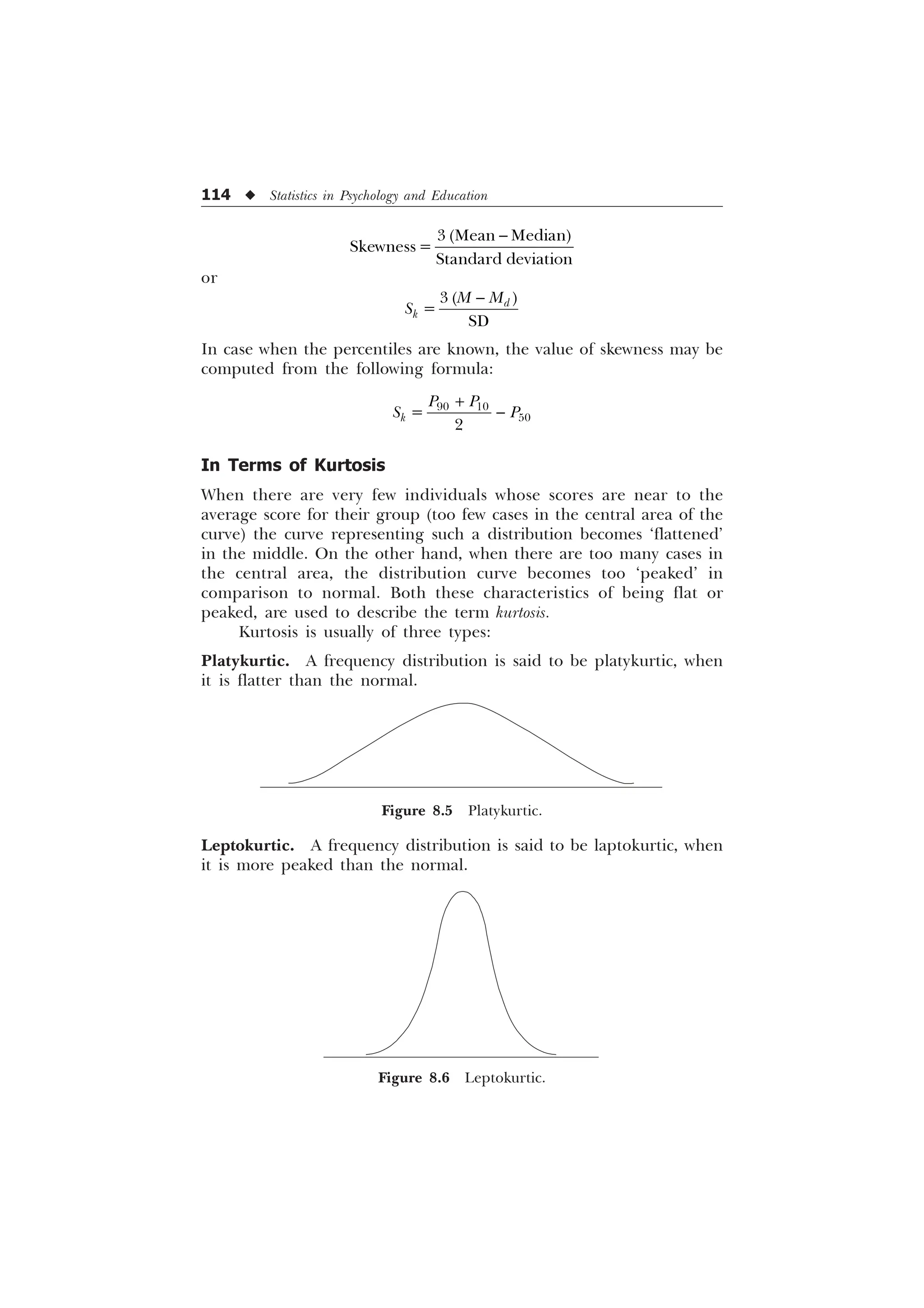 114 u Statistics in Psychology and Education
 0HDQ 0HGLDQ
6NHZQHVV
6WDQGDUG GHYLDWLRQ

or

6'
G
N
0 0
6

In case when the percentiles are known, the value of skewness may be
computed from the following formula:
 


N
3 3
6 3


In Terms of Kurtosis
When there are very few individuals whose scores are near to the
average score for their group (too few cases in the central area of the
curve) the curve representing such a distribution becomes ‘flattened’
in the middle. On the other hand, when there are too many cases in
the central area, the distribution curve becomes too ‘peaked’ in
comparison to normal. Both these characteristics of being flat or
peaked, are used to describe the term kurtosis.
Kurtosis is usually of three types:
Platykurtic. A frequency distribution is said to be platykurtic, when
it is flatter than the normal.
Figure 8.5 Platykurtic.
Leptokurtic. A frequency distribution is said to be laptokurtic, when
it is more peaked than the normal.
Figure 8.6 Leptokurtic.
 