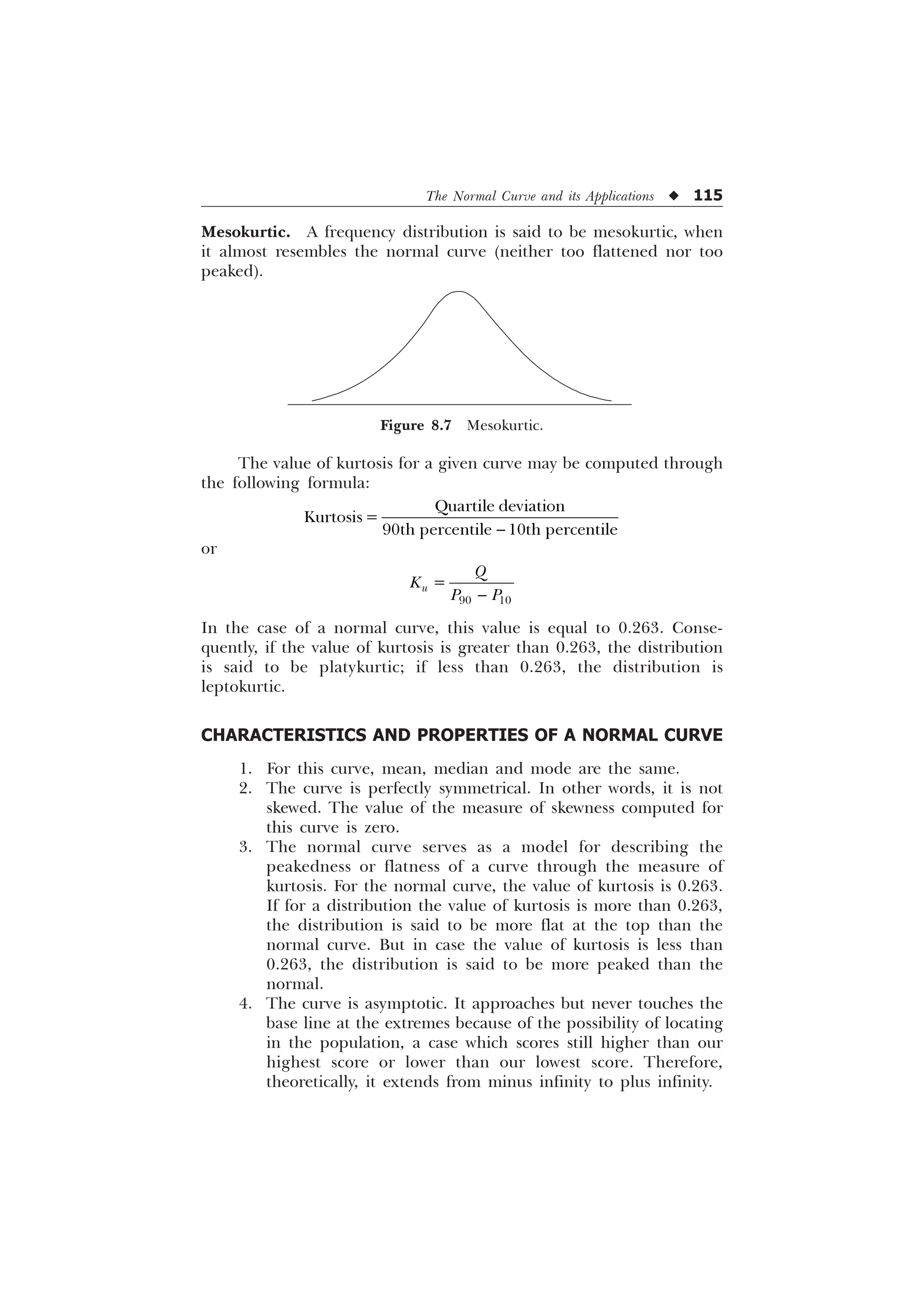 The Normal Curve and its Applications u 115
The value of kurtosis for a given curve may be computed through
the following formula:

4XDUWLOH GHYLDWLRQ
.XUWRVLV
WK SHUFHQWLOH WK SHUFHQWLOH
or
 
X
4
.
3 3

In the case of a normal curve, this value is equal to 0.263. Conse-
quently, if the value of kurtosis is greater than 0.263, the distribution
is said to be platykurtic; if less than 0.263, the distribution is
leptokurtic.
CHARACTERISTICS AND PROPERTIES OF A NORMAL CURVE
1. For this curve, mean, median and mode are the same.
2. The curve is perfectly symmetrical. In other words, it is not
skewed. The value of the measure of skewness computed for
this curve is zero.
3. The normal curve serves as a model for describing the
peakedness or flatness of a curve through the measure of
kurtosis. For the normal curve, the value of kurtosis is 0.263.
If for a distribution the value of kurtosis is more than 0.263,
the distribution is said to be more flat at the top than the
normal curve. But in case the value of kurtosis is less than
0.263, the distribution is said to be more peaked than the
normal.
4. The curve is asymptotic. It approaches but never touches the
base line at the extremes because of the possibility of locating
in the population, a case which scores still higher than our
highest score or lower than our lowest score. Therefore,
theoretically, it extends from minus infinity to plus infinity.
Mesokurtic. A frequency distribution is said to be mesokurtic, when
it almost resembles the normal curve (neither too flattened nor too
peaked).
Figure 8.7 Mesokurtic.
 