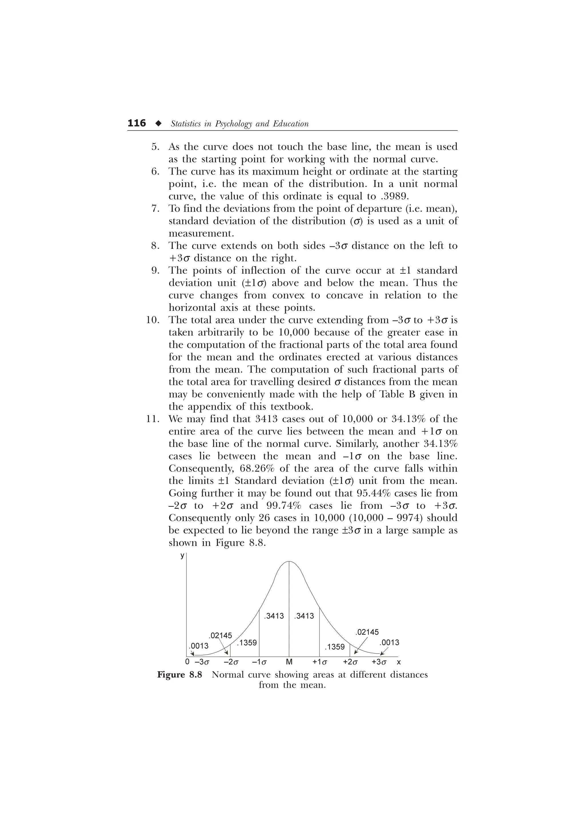116 u Statistics in Psychology and Education
5. As the curve does not touch the base line, the mean is used
as the starting point for working with the normal curve.
6. The curve has its maximum height or ordinate at the starting
point, i.e. the mean of the distribution. In a unit normal
curve, the value of this ordinate is equal to .3989.
7. To find the deviations from the point of departure (i.e. mean),
standard deviation of the distribution (s) is used as a unit of
measurement.
8. The curve extends on both sides –3s distance on the left to
+3s distance on the right.
9. The points of inflection of the curve occur at ±1 standard
deviation unit (±1s) above and below the mean. Thus the
curve changes from convex to concave in relation to the
horizontal axis at these points.
10. The total area under the curve extending from –3s to +3s is
taken arbitrarily to be 10,000 because of the greater ease in
the computation of the fractional parts of the total area found
for the mean and the ordinates erected at various distances
from the mean. The computation of such fractional parts of
the total area for travelling desired s distances from the mean
may be conveniently made with the help of Table B given in
the appendix of this textbook.
11. We may find that 3413 cases out of 10,000 or 34.13% of the
entire area of the curve lies between the mean and +1s on
the base line of the normal curve. Similarly, another 34.13%
cases lie between the mean and –1s on the base line.
Consequently, 68.26% of the area of the curve falls within
the limits ±1 Standard deviation (±1s) unit from the mean.
Going further it may be found out that 95.44% cases lie from
–2s to +2s and 99.74% cases lie from –3s to +3s.
Consequently only 26 cases in 10,000 (10,000 – 9974) should
be expected to lie beyond the range ±3s in a large sample as
shown in Figure 8.8.
Figure 8.8 Normal curve showing areas at different distances
from the mean.
.0013
.02145
.1359
.3413
.1359
.02145
.0013
0
y
–3s –2s –1s M +1s +2s +3s x
.3413
 