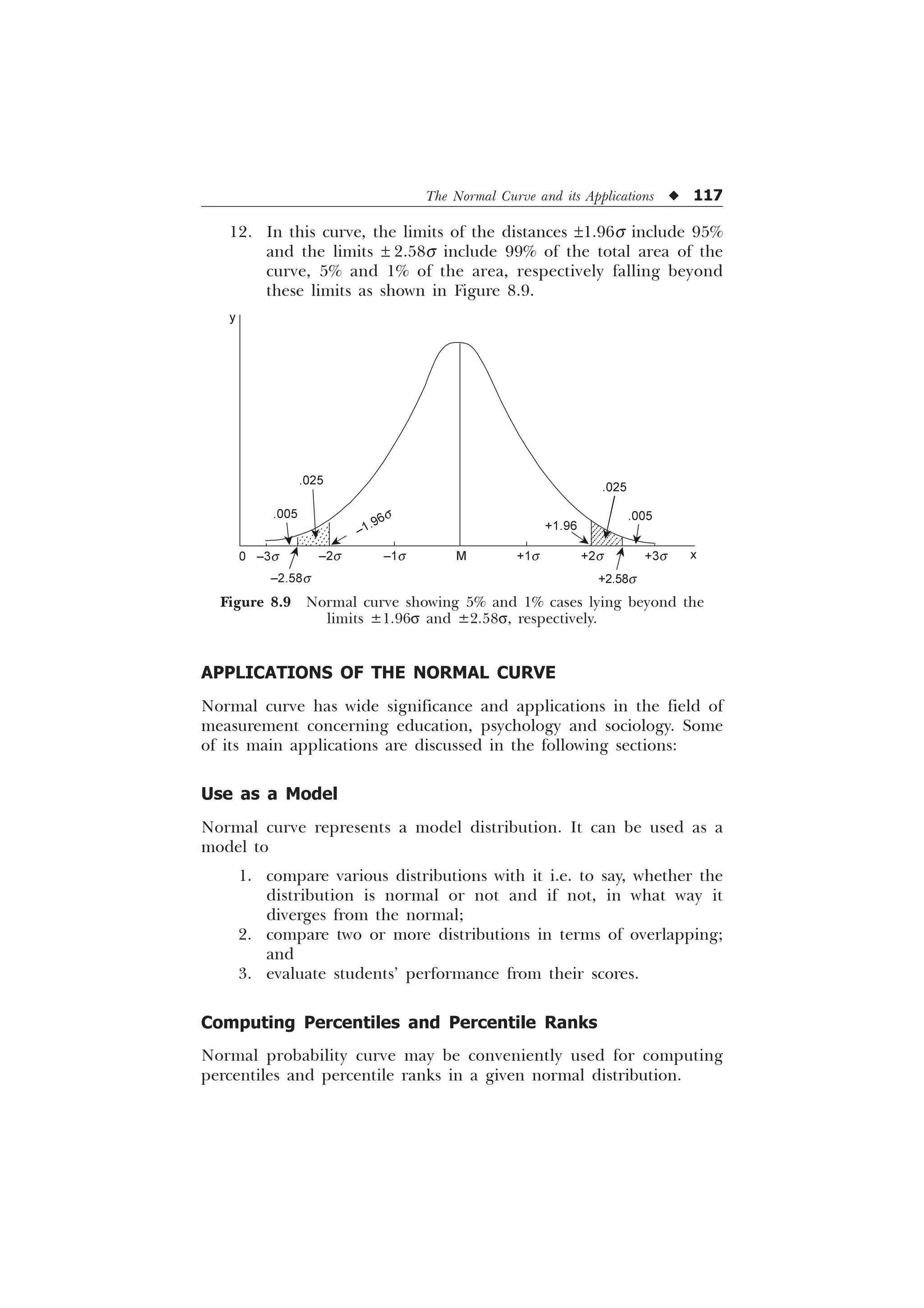 The Normal Curve and its Applications u 117
APPLICATIONS OF THE NORMAL CURVE
Normal curve has wide significance and applications in the field of
measurement concerning education, psychology and sociology. Some
of its main applications are discussed in the following sections:
Use as a Model
Normal curve represents a model distribution. It can be used as a
model to
1. compare various distributions with it i.e. to say, whether the
distribution is normal or not and if not, in what way it
diverges from the normal;
2. compare two or more distributions in terms of overlapping;
and
3. evaluate students’ performance from their scores.
Computing Percentiles and Percentile Ranks
Normal probability curve may be conveniently used for computing
percentiles and percentile ranks in a given normal distribution.
12. In this curve, the limits of the distances ±1.96s include 95%
and the limits ± 2.58s include 99% of the total area of the
curve, 5% and 1% of the area, respectively falling beyond
these limits as shown in Figure 8.9.
Figure 8.9 Normal curve showing 5% and 1% cases lying beyond the
limits ±1.96s and ±2.58s, respectively.
0 –3s –2s
–2.58s
–1s M +1s +2s +3s x
+2.58s
.025
.005
+1.96
.005
.025
y
–1.96s
 