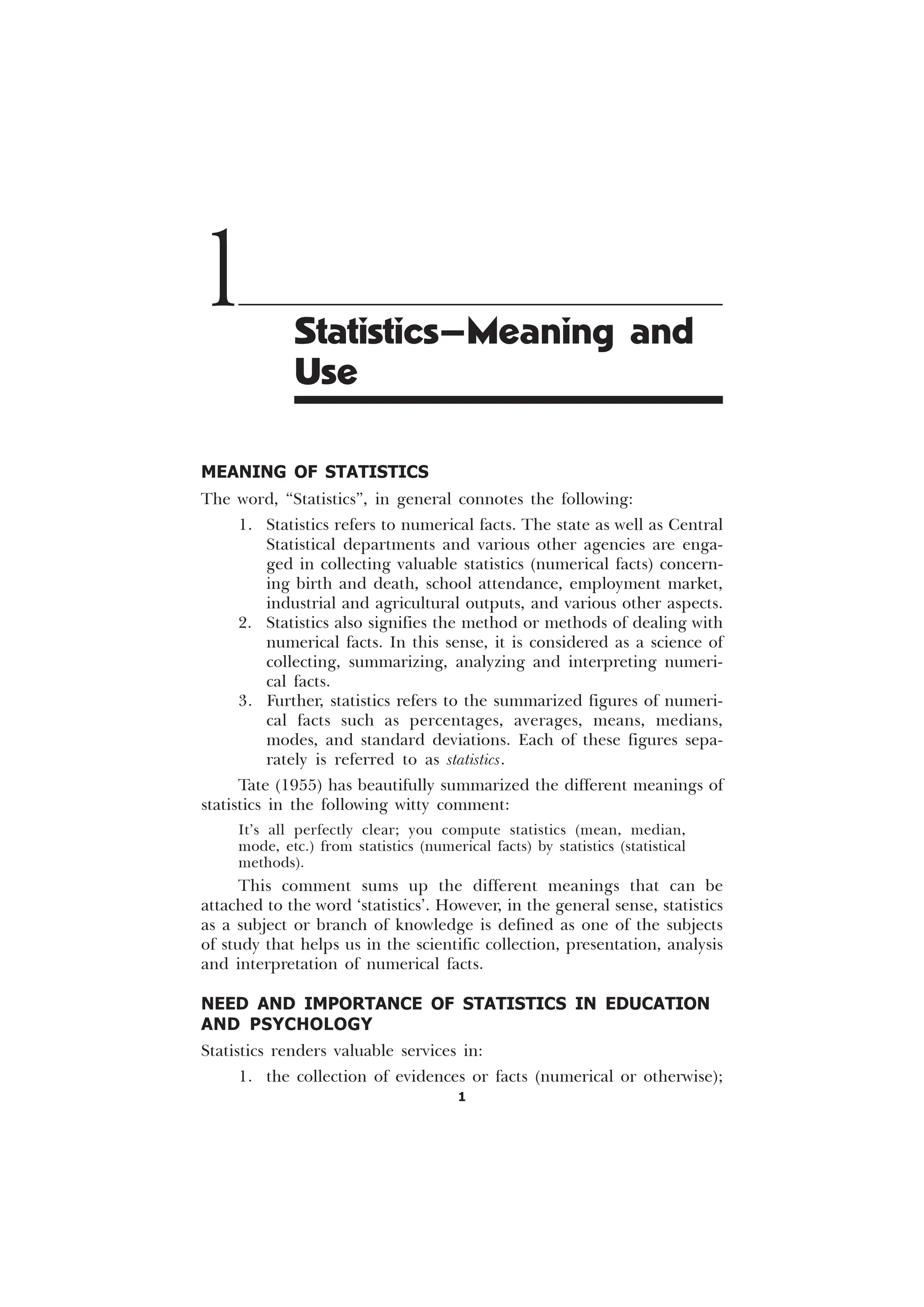 1
MEANING OF STATISTICS
The word, “Statistics”, in general connotes the following:
1. Statistics refers to numerical facts. The state as well as Central
Statistical departments and various other agencies are enga-
ged in collecting valuable statistics (numerical facts) concern-
ing birth and death, school attendance, employment market,
industrial and agricultural outputs, and various other aspects.
2. Statistics also signifies the method or methods of dealing with
numerical facts. In this sense, it is considered as a science of
collecting, summarizing, analyzing and interpreting numeri-
cal facts.
3. Further, statistics refers to the summarized figures of numeri-
cal facts such as percentages, averages, means, medians,
modes, and standard deviations. Each of these figures sepa-
rately is referred to as statistics.
Tate (1955) has beautifully summarized the different meanings of
statistics in the following witty comment:
It’s all perfectly clear; you compute statistics (mean, median,
mode, etc.) from statistics (numerical facts) by statistics (statistical
methods).
This comment sums up the different meanings that can be
attached to the word ‘statistics’. However, in the general sense, statistics
as a subject or branch of knowledge is defined as one of the subjects
of study that helps us in the scientific collection, presentation, analysis
and interpretation of numerical facts.
NEED AND IMPORTANCE OF STATISTICS IN EDUCATION
AND PSYCHOLOGY
Statistics renders valuable services in:
1. the collection of evidences or facts (numerical or otherwise);
1 Statistics—Meaning and
Use
 