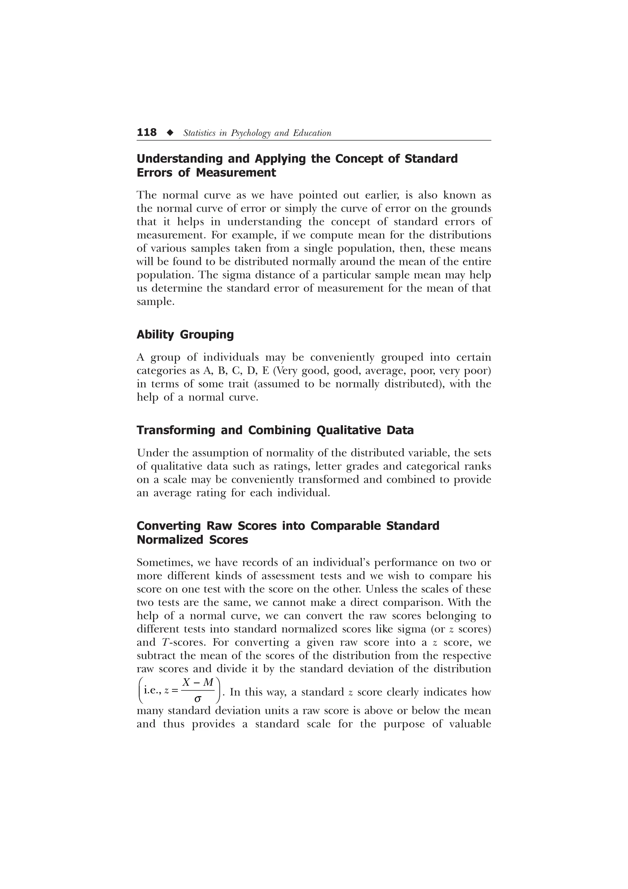118 u Statistics in Psychology and Education
Understanding and Applying the Concept of Standard
Errors of Measurement
The normal curve as we have pointed out earlier, is also known as
the normal curve of error or simply the curve of error on the grounds
that it helps in understanding the concept of standard errors of
measurement. For example, if we compute mean for the distributions
of various samples taken from a single population, then, these means
will be found to be distributed normally around the mean of the entire
population. The sigma distance of a particular sample mean may help
us determine the standard error of measurement for the mean of that
sample.
Ability Grouping
A group of individuals may be conveniently grouped into certain
categories as A, B, C, D, E (Very good, good, average, poor, very poor)
in terms of some trait (assumed to be normally distributed), with the
help of a normal curve.
Transforming and Combining Qualitative Data
Under the assumption of normality of the distributed variable, the sets
of qualitative data such as ratings, letter grades and categorical ranks
on a scale may be conveniently transformed and combined to provide
an average rating for each individual.
Converting Raw Scores into Comparable Standard
Normalized Scores
Sometimes, we have records of an individual’s performance on two or
more different kinds of assessment tests and we wish to compare his
score on one test with the score on the other. Unless the scales of these
two tests are the same, we cannot make a direct comparison. With the
help of a normal curve, we can convert the raw scores belonging to
different tests into standard normalized scores like sigma (or z scores)
and T-scores. For converting a given raw score into a z score, we
subtract the mean of the scores of the distribution from the respective
raw scores and divide it by the standard deviation of the distribution
LH
; 0
]
T

È Ø
É Ù
Ê Ú . In this way, a standard z score clearly indicates how
many standard deviation units a raw score is above or below the mean
and thus provides a standard scale for the purpose of valuable
 