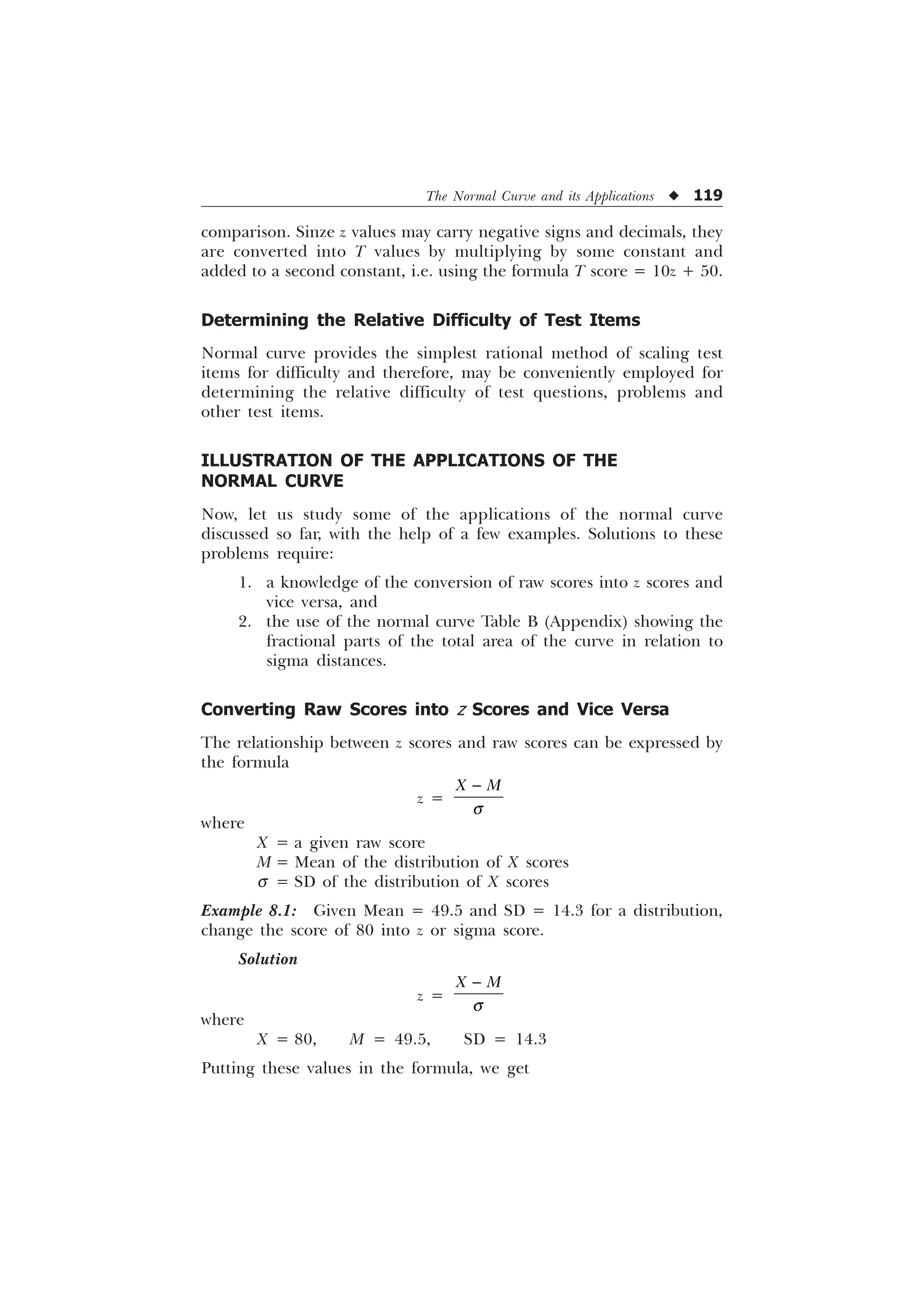 The Normal Curve and its Applications u 119
comparison. Sinze z values may carry negative signs and decimals, they
are converted into T values by multiplying by some constant and
added to a second constant, i.e. using the formula T score = 10z + 50.
Determining the Relative Difficulty of Test Items
Normal curve provides the simplest rational method of scaling test
items for difficulty and therefore, may be conveniently employed for
determining the relative difficulty of test questions, problems and
other test items.
ILLUSTRATION OF THE APPLICATIONS OF THE
NORMAL CURVE
Now, let us study some of the applications of the normal curve
discussed so far, with the help of a few examples. Solutions to these
problems require:
1. a knowledge of the conversion of raw scores into z scores and
vice versa, and
2. the use of the normal curve Table B (Appendix) showing the
fractional parts of the total area of the curve in relation to
sigma distances.
Converting Raw Scores into z Scores and Vice Versa
The relationship between z scores and raw scores can be expressed by
the formula
z =
; 0
T

where
X = a given raw score
M = Mean of the distribution of X scores
s = SD of the distribution of X scores
Example 8.1: Given Mean = 49.5 and SD = 14.3 for a distribution,
change the score of 80 into z or sigma score.
Solution
z =
; 0
T

where
X = 80, M = 49.5, SD = 14.3
Putting these values in the formula, we get
 