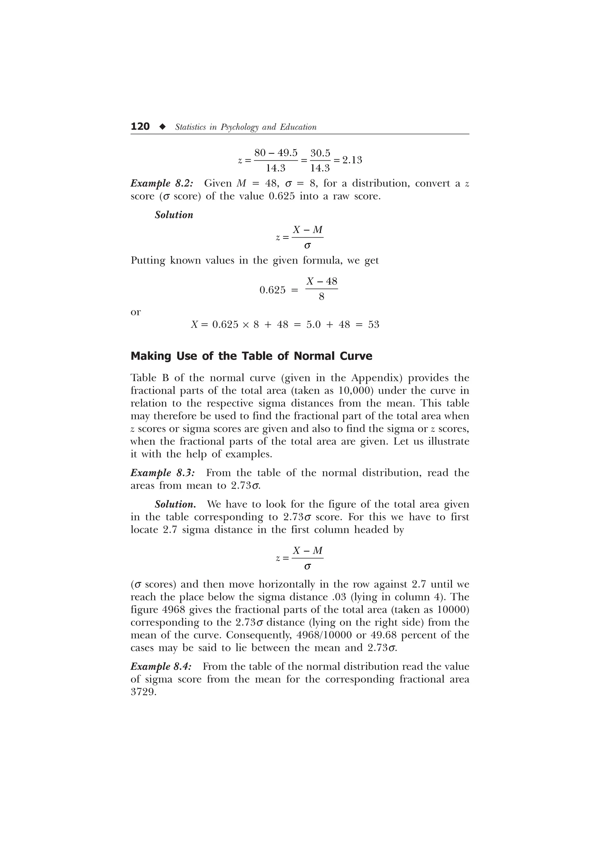 120 u Statistics in Psychology and Education
  

 
]

Example 8.2: Given M = 48, s = 8, for a distribution, convert a z
score (s score) of the value 0.625 into a raw score.
Solution
; 0
]
T

Putting known values in the given formula, we get
0.625 =


; 
or
X = 0.625 ´ 8 + 48 = 5.0 + 48 = 53
Making Use of the Table of Normal Curve
Table B of the normal curve (given in the Appendix) provides the
fractional parts of the total area (taken as 10,000) under the curve in
relation to the respective sigma distances from the mean. This table
may therefore be used to find the fractional part of the total area when
z scores or sigma scores are given and also to find the sigma or z scores,
when the fractional parts of the total area are given. Let us illustrate
it with the help of examples.
Example 8.3: From the table of the normal distribution, read the
areas from mean to 2.73s.
Solution. We have to look for the figure of the total area given
in the table corresponding to 2.73s score. For this we have to first
locate 2.7 sigma distance in the first column headed by
; 0
]
T

(s scores) and then move horizontally in the row against 2.7 until we
reach the place below the sigma distance .03 (lying in column 4). The
figure 4968 gives the fractional parts of the total area (taken as 10000)
corresponding to the 2.73s distance (lying on the right side) from the
mean of the curve. Consequently, 4968/10000 or 49.68 percent of the
cases may be said to lie between the mean and 2.73s.
Example 8.4: From the table of the normal distribution read the value
of sigma score from the mean for the corresponding fractional area
3729.
 