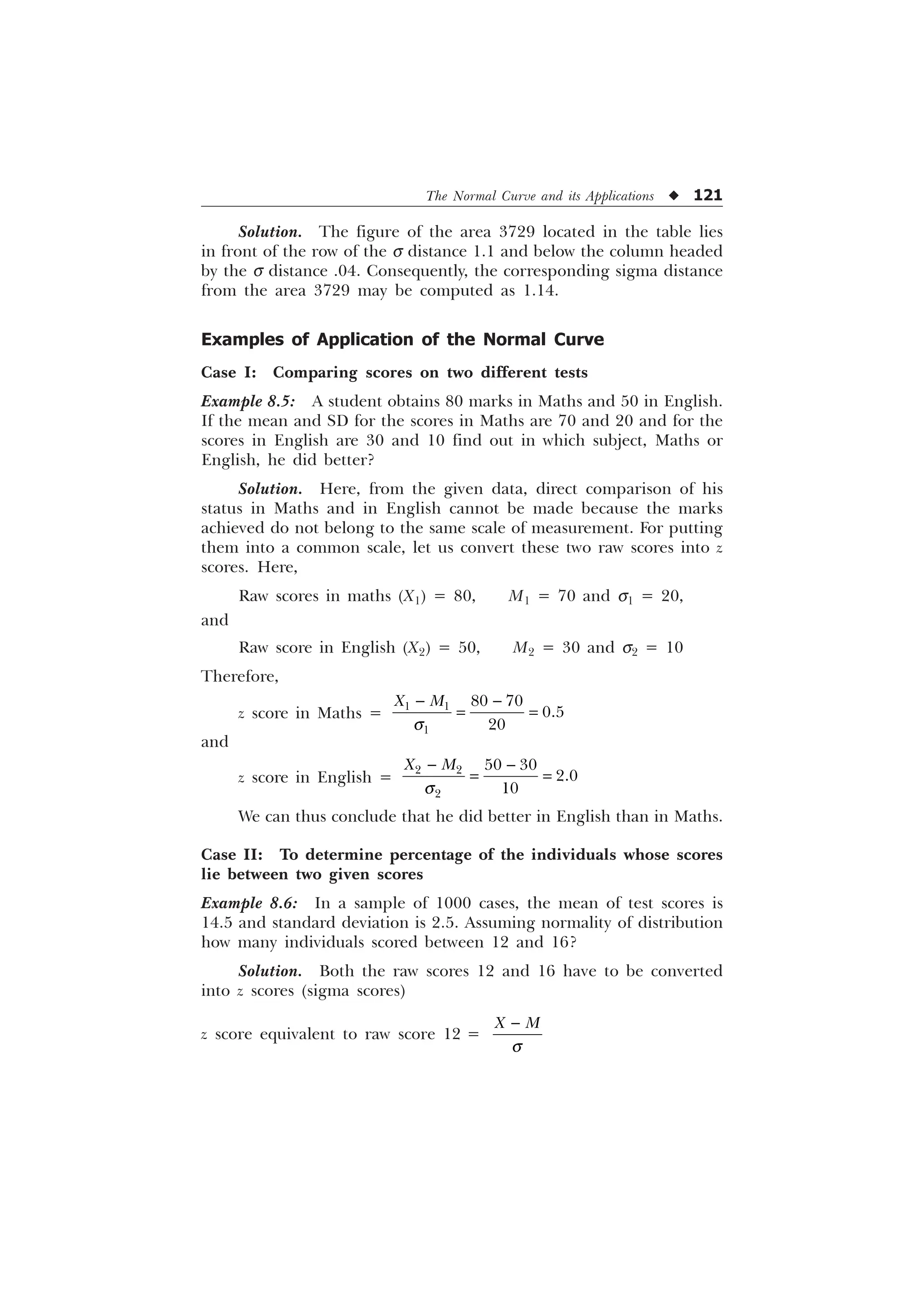 The Normal Curve and its Applications u 121
Solution. The figure of the area 3729 located in the table lies
in front of the row of the s distance 1.1 and below the column headed
by the s distance .04. Consequently, the corresponding sigma distance
from the area 3729 may be computed as 1.14.
Examples of Application of the Normal Curve
Case I: Comparing scores on two different tests
Example 8.5: A student obtains 80 marks in Maths and 50 in English.
If the mean and SD for the scores in Maths are 70 and 20 and for the
scores in English are 30 and 10 find out in which subject, Maths or
English, he did better?
Solution. Here, from the given data, direct comparison of his
status in Maths and in English cannot be made because the marks
achieved do not belong to the same scale of measurement. For putting
them into a common scale, let us convert these two raw scores into z
scores. Here,
Raw scores in maths (X1) = 80, M1 = 70 and s1 = 20,
and
Raw score in English (X2) = 50, M2 = 30 and s2 = 10
Therefore,
z score in Maths =
 

 


; 0
T
 
and
z score in English =
 

 


; 0
T
 
We can thus conclude that he did better in English than in Maths.
Case II: To determine percentage of the individuals whose scores
lie between two given scores
Example 8.6: In a sample of 1000 cases, the mean of test scores is
14.5 and standard deviation is 2.5. Assuming normality of distribution
how many individuals scored between 12 and 16?
Solution. Both the raw scores 12 and 16 have to be converted
into z scores (sigma scores)
z score equivalent to raw score 12 =
; 0
T

 