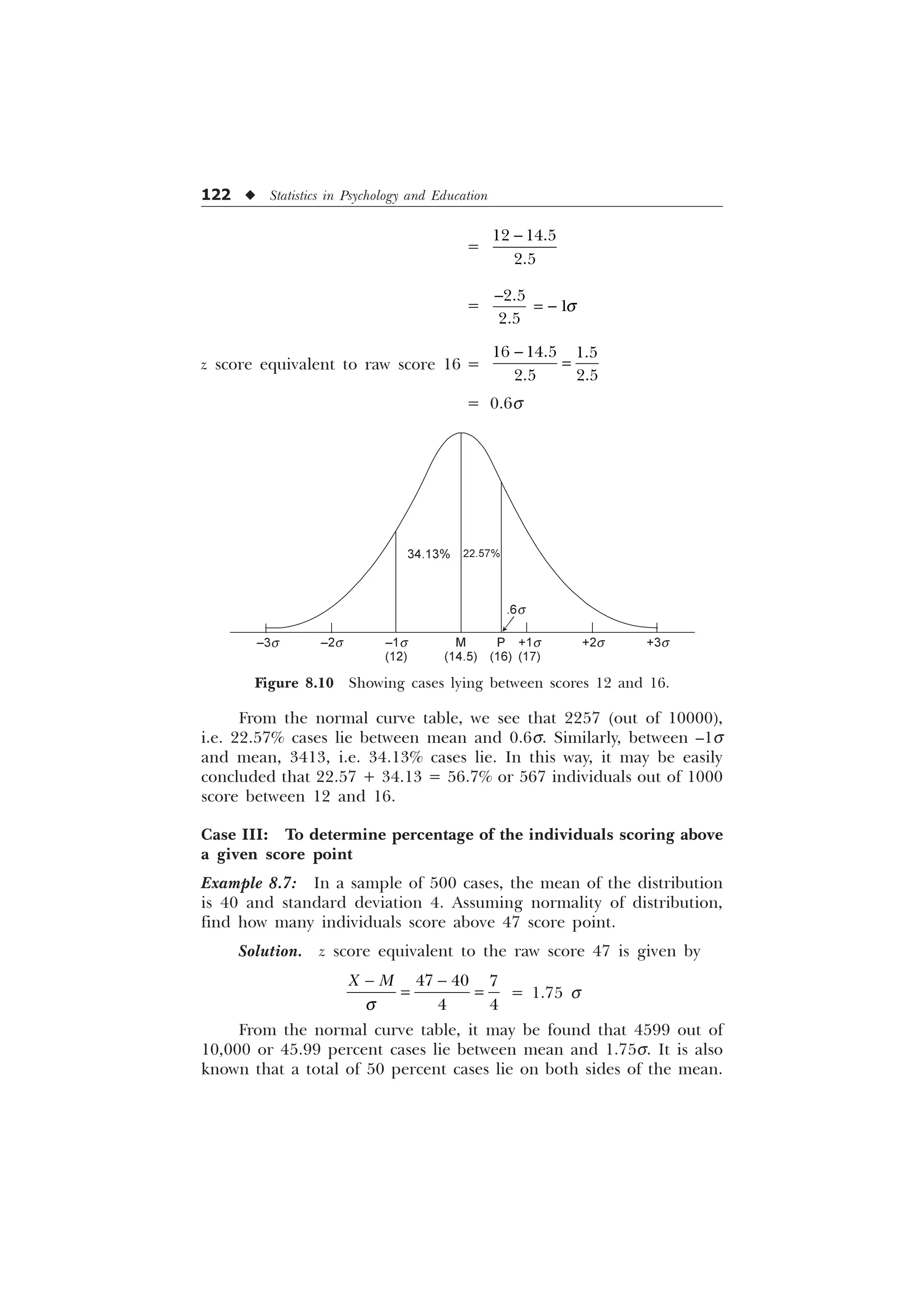 122 u Statistics in Psychology and Education
From the normal curve table, we see that 2257 (out of 10000),
i.e. 22.57% cases lie between mean and 0.6s. Similarly, between –1s
and mean, 3413, i.e. 34.13% cases lie. In this way, it may be easily
concluded that 22.57 + 34.13 = 56.7% or 567 individuals out of 1000
score between 12 and 16.
Case III: To determine percentage of the individuals scoring above
a given score point
Example 8.7: In a sample of 500 cases, the mean of the distribution
is 40 and standard deviation 4. Assuming normality of distribution,
find how many individuals score above 47 score point.
Solution. z score equivalent to the raw score 47 is given by
T
 
  
 
; 0
= 1.75 s
From the normal curve table, it may be found that 4599 out of
10,000 or 45.99 percent cases lie between mean and 1.75s. It is also
known that a total of 50 percent cases lie on both sides of the mean.
=
 


= T





z score equivalent to raw score 16 =
  
 

= 0.6s
–3s –2s –1s
(12)
M
(14.5)
P
(16)
+1s
(17)
+2s +3s
34.13% 22.57%
Figure 8.10 Showing cases lying between scores 12 and 16.
.6s
 