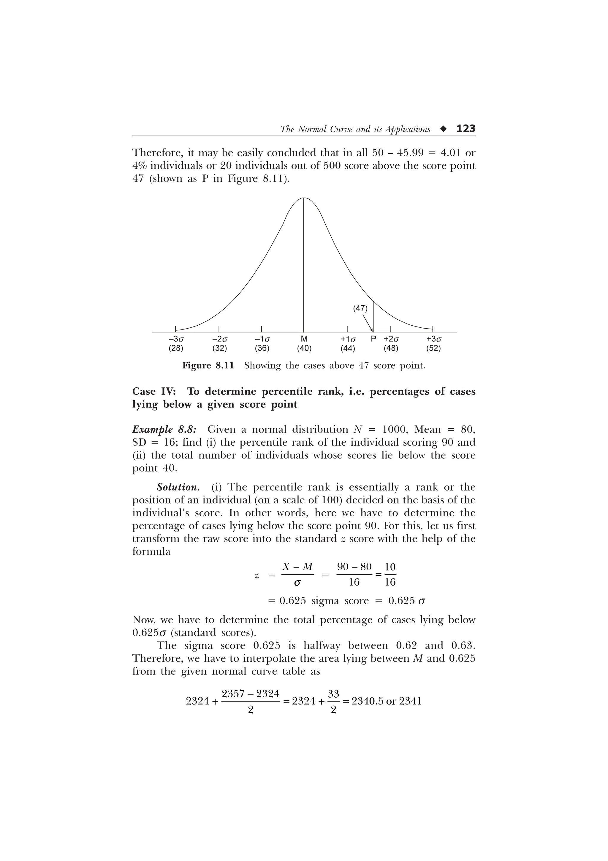 The Normal Curve and its Applications u 123
Case IV: To determine percentile rank, i.e. percentages of cases
lying below a given score point
Example 8.8: Given a normal distribution N = 1000, Mean = 80,
SD = 16; find (i) the percentile rank of the individual scoring 90 and
(ii) the total number of individuals whose scores lie below the score
point 40.
Solution. (i) The percentile rank is essentially a rank or the
position of an individual (on a scale of 100) decided on the basis of the
individual’s score. In other words, here we have to determine the
percentage of cases lying below the score point 90. For this, let us first
transform the raw score into the standard z score with the help of the
formula
z =
; 0
T

=
  
 

= 0.625 sigma score = 0.625 s
Now, we have to determine the total percentage of cases lying below
0.625s (standard scores).
The sigma score 0.625 is halfway between 0.62 and 0.63.
Therefore, we have to interpolate the area lying between M and 0.625
from the given normal curve table as

 
  
   RU 
 
Therefore, it may be easily concluded that in all 50 – 45.99 = 4.01 or
4% individuals or 20 individuals out of 500 score above the score point
47 (shown as P in Figure 8.11).
Figure 8.11 Showing the cases above 47 score point.
(47)
+1s
(44)
P +2s
(48)
+3s
(52)
M
(40)
–1s
(36)
–2s
(32)
–3s
(28)
 