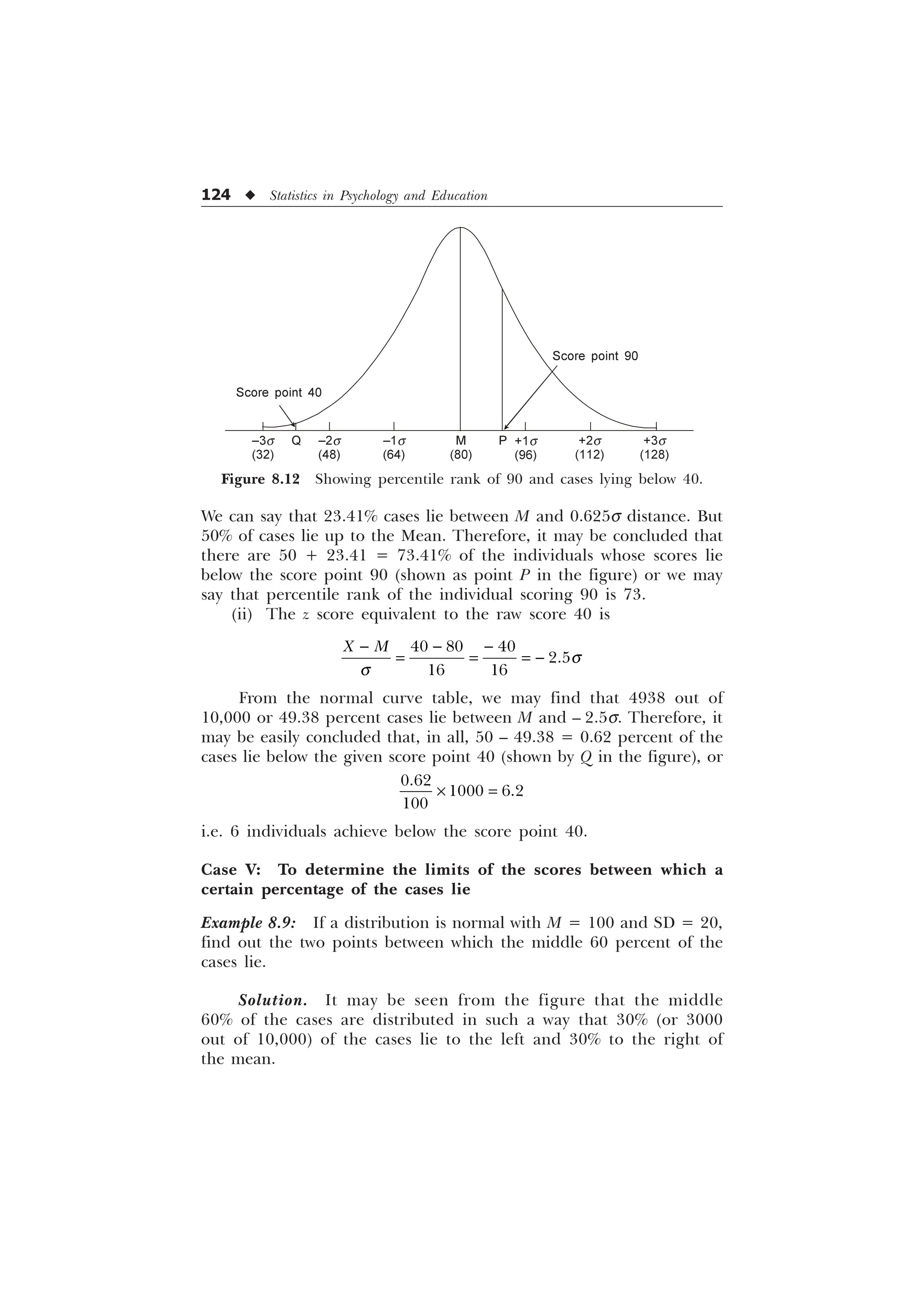 124 u Statistics in Psychology and Education
We can say that 23.41% cases lie between M and 0.625s distance. But
50% of cases lie up to the Mean. Therefore, it may be concluded that
there are 50 + 23.41 = 73.41% of the individuals whose scores lie
below the score point 90 (shown as point P in the figure) or we may
say that percentile rank of the individual scoring 90 is 73.
(ii) The z score equivalent to the raw score 40 is
  

 
; 0
T
T
  

From the normal curve table, we may find that 4938 out of
10,000 or 49.38 percent cases lie between M and – 2.5s. Therefore, it
may be easily concluded that, in all, 50 – 49.38 = 0.62 percent of the
cases lie below the given score point 40 (shown by Q in the figure), or

 

–
i.e. 6 individuals achieve below the score point 40.
Case V: To determine the limits of the scores between which a
certain percentage of the cases lie
Example 8.9: If a distribution is normal with M = 100 and SD = 20,
find out the two points between which the middle 60 percent of the
cases lie.
Solution. It may be seen from the figure that the middle
60% of the cases are distributed in such a way that 30% (or 3000
out of 10,000) of the cases lie to the left and 30% to the right of
the mean.
Figure 8.12 Showing percentile rank of 90 and cases lying below 40.
Score point 90
+1s
(96)
P +2s
(112)
+3s
(128)
M
(80)
–1s
(64)
–2s
(48)
–3s
(32)
Q
Score point 40
 