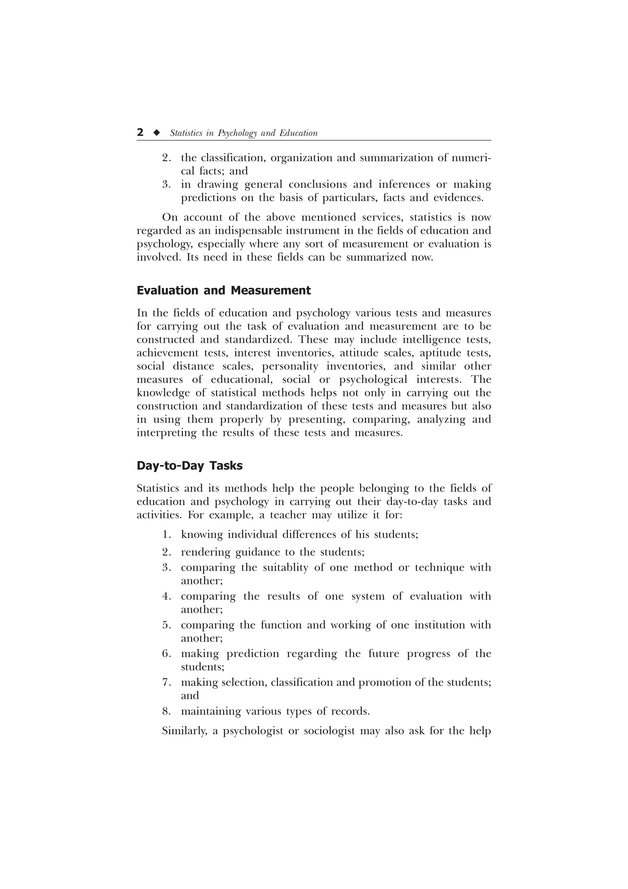 2 u Statistics in Psychology and Education
2. the classification, organization and summarization of numeri-
cal facts; and
3. in drawing general conclusions and inferences or making
predictions on the basis of particulars, facts and evidences.
On account of the above mentioned services, statistics is now
regarded as an indispensable instrument in the fields of education and
psychology, especially where any sort of measurement or evaluation is
involved. Its need in these fields can be summarized now.
Evaluation and Measurement
In the fields of education and psychology various tests and measures
for carrying out the task of evaluation and measurement are to be
constructed and standardized. These may include intelligence tests,
achievement tests, interest inventories, attitude scales, aptitude tests,
social distance scales, personality inventories, and similar other
measures of educational, social or psychological interests. The
knowledge of statistical methods helps not only in carrying out the
construction and standardization of these tests and measures but also
in using them properly by presenting, comparing, analyzing and
interpreting the results of these tests and measures.
Day-to-Day Tasks
Statistics and its methods help the people belonging to the fields of
education and psychology in carrying out their day-to-day tasks and
activities. For example, a teacher may utilize it for:
1. knowing individual differences of his students;
2. rendering guidance to the students;
3. comparing the suitablity of one method or technique with
another;
4. comparing the results of one system of evaluation with
another;
5. comparing the function and working of one institution with
another;
6. making prediction regarding the future progress of the
students;
7. making selection, classification and promotion of the students;
and
8. maintaining various types of records.
Similarly, a psychologist or sociologist may also ask for the help
 
