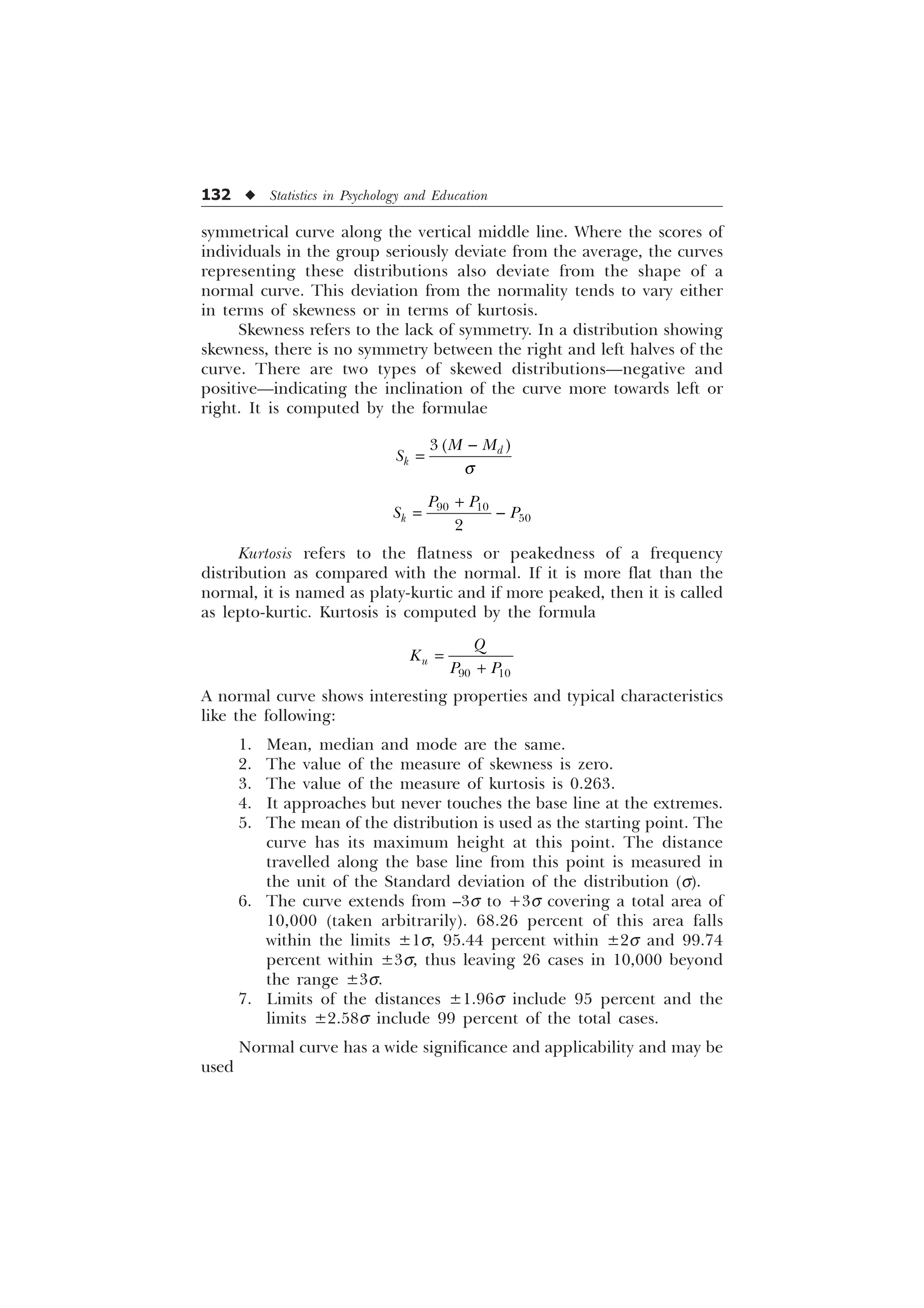 132 u Statistics in Psychology and Education
symmetrical curve along the vertical middle line. Where the scores of
individuals in the group seriously deviate from the average, the curves
representing these distributions also deviate from the shape of a
normal curve. This deviation from the normality tends to vary either
in terms of skewness or in terms of kurtosis.
Skewness refers to the lack of symmetry. In a distribution showing
skewness, there is no symmetry between the right and left halves of the
curve. There are two types of skewed distributions—negative and
positive—indicating the inclination of the curve more towards left or
right. It is computed by the formulae
 G
N
0 0
6
T

 


N
3 3
6 3


Kurtosis refers to the flatness or peakedness of a frequency
distribution as compared with the normal. If it is more flat than the
normal, it is named as platy-kurtic and if more peaked, then it is called
as lepto-kurtic. Kurtosis is computed by the formula
 
X
4
.
3 3

A normal curve shows interesting properties and typical characteristics
like the following:
1. Mean, median and mode are the same.
2. The value of the measure of skewness is zero.
3. The value of the measure of kurtosis is 0.263.
4. It approaches but never touches the base line at the extremes.
5. The mean of the distribution is used as the starting point. The
curve has its maximum height at this point. The distance
travelled along the base line from this point is measured in
the unit of the Standard deviation of the distribution (s).
6. The curve extends from –3s to +3s covering a total area of
10,000 (taken arbitrarily). 68.26 percent of this area falls
within the limits ±1s, 95.44 percent within ±2s and 99.74
percent within ±3s, thus leaving 26 cases in 10,000 beyond
the range ±3s.
7. Limits of the distances ±1.96s include 95 percent and the
limits ±2.58s include 99 percent of the total cases.
Normal curve has a wide significance and applicability and may be
used
 
