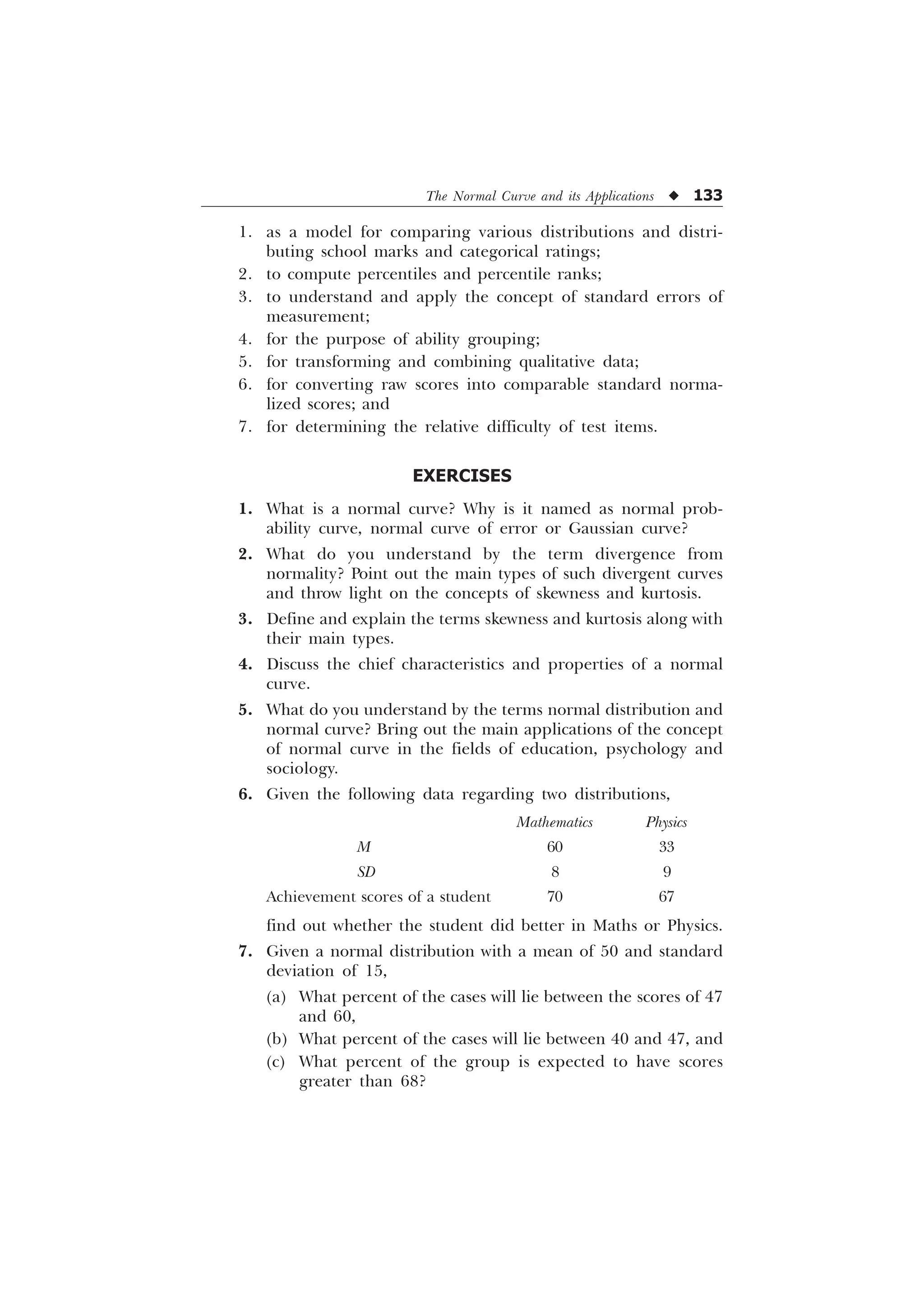The Normal Curve and its Applications u 133
1. as a model for comparing various distributions and distri-
buting school marks and categorical ratings;
2. to compute percentiles and percentile ranks;
3. to understand and apply the concept of standard errors of
measurement;
4. for the purpose of ability grouping;
5. for transforming and combining qualitative data;
6. for converting raw scores into comparable standard norma-
lized scores; and
7. for determining the relative difficulty of test items.
EXERCISES
1. What is a normal curve? Why is it named as normal prob-
ability curve, normal curve of error or Gaussian curve?
2. What do you understand by the term divergence from
normality? Point out the main types of such divergent curves
and throw light on the concepts of skewness and kurtosis.
3. Define and explain the terms skewness and kurtosis along with
their main types.
4. Discuss the chief characteristics and properties of a normal
curve.
5. What do you understand by the terms normal distribution and
normal curve? Bring out the main applications of the concept
of normal curve in the fields of education, psychology and
sociology.
6. Given the following data regarding two distributions,
Mathematics Physics
M 60 33
SD 8 9
Achievement scores of a student 70 67
find out whether the student did better in Maths or Physics.
7. Given a normal distribution with a mean of 50 and standard
deviation of 15,
(a) What percent of the cases will lie between the scores of 47
and 60,
(b) What percent of the cases will lie between 40 and 47, and
(c) What percent of the group is expected to have scores
greater than 68?
 