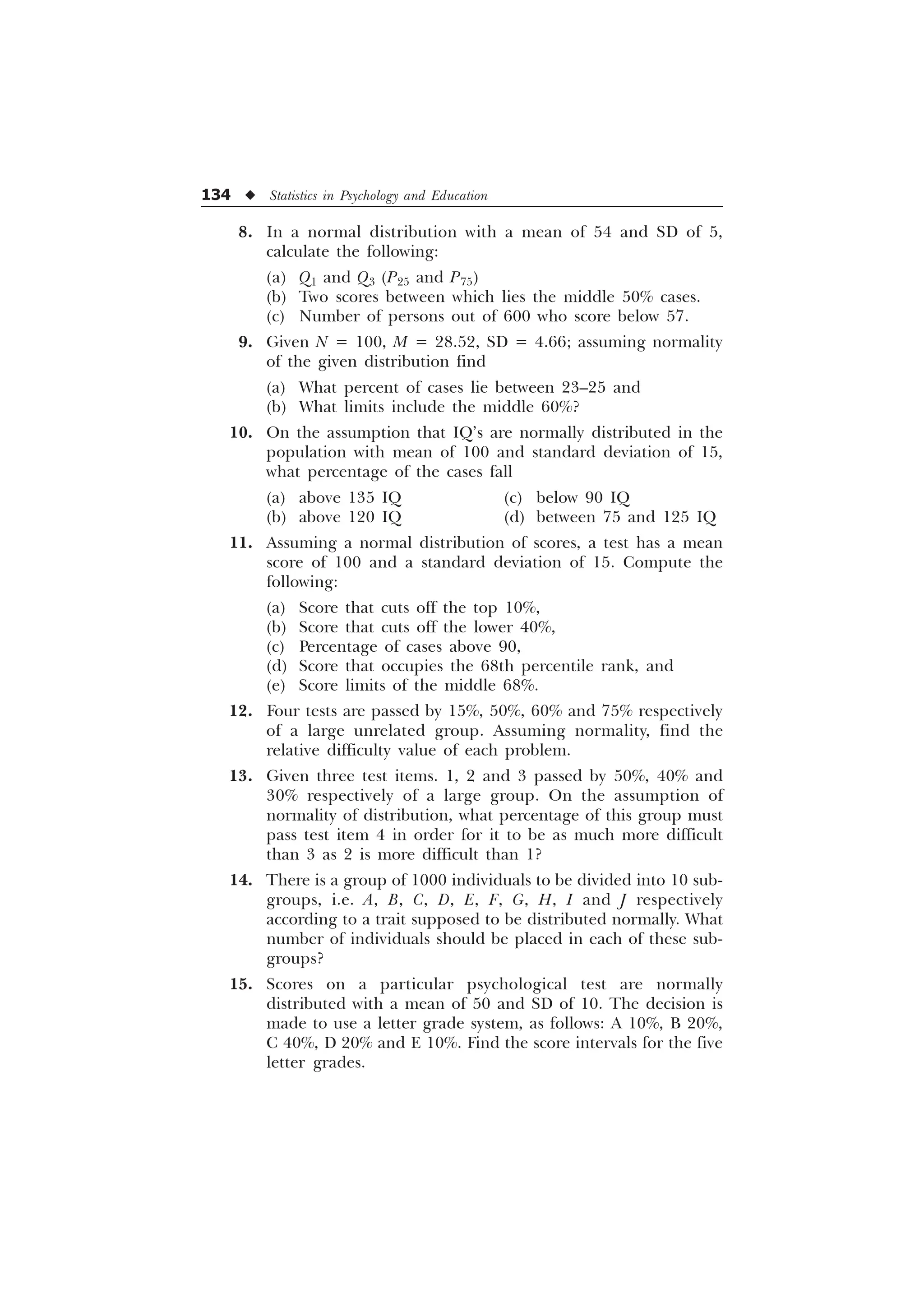 134 u Statistics in Psychology and Education
8. In a normal distribution with a mean of 54 and SD of 5,
calculate the following:
(a) Q1 and Q3 (P25 and P75)
(b) Two scores between which lies the middle 50% cases.
(c) Number of persons out of 600 who score below 57.
9. Given N = 100, M = 28.52, SD = 4.66; assuming normality
of the given distribution find
(a) What percent of cases lie between 23–25 and
(b) What limits include the middle 60%?
10. On the assumption that IQ’s are normally distributed in the
population with mean of 100 and standard deviation of 15,
what percentage of the cases fall
(a) above 135 IQ (c) below 90 IQ
(b) above 120 IQ (d) between 75 and 125 IQ
11. Assuming a normal distribution of scores, a test has a mean
score of 100 and a standard deviation of 15. Compute the
following:
(a) Score that cuts off the top 10%,
(b) Score that cuts off the lower 40%,
(c) Percentage of cases above 90,
(d) Score that occupies the 68th percentile rank, and
(e) Score limits of the middle 68%.
12. Four tests are passed by 15%, 50%, 60% and 75% respectively
of a large unrelated group. Assuming normality, find the
relative difficulty value of each problem.
13. Given three test items. 1, 2 and 3 passed by 50%, 40% and
30% respectively of a large group. On the assumption of
normality of distribution, what percentage of this group must
pass test item 4 in order for it to be as much more difficult
than 3 as 2 is more difficult than 1?
14. There is a group of 1000 individuals to be divided into 10 sub-
groups, i.e. A, B, C, D, E, F, G, H, I and J respectively
according to a trait supposed to be distributed normally. What
number of individuals should be placed in each of these sub-
groups?
15. Scores on a particular psychological test are normally
distributed with a mean of 50 and SD of 10. The decision is
made to use a letter grade system, as follows: A 10%, B 20%,
C 40%, D 20% and E 10%. Find the score intervals for the five
letter grades.
 