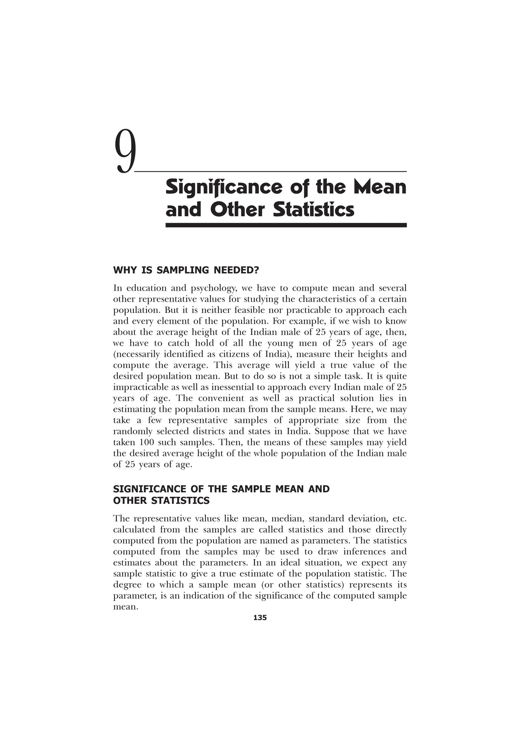 135
WHY IS SAMPLING NEEDED?
In education and psychology, we have to compute mean and several
other representative values for studying the characteristics of a certain
population. But it is neither feasible nor practicable to approach each
and every element of the population. For example, if we wish to know
about the average height of the Indian male of 25 years of age, then,
we have to catch hold of all the young men of 25 years of age
(necessarily identified as citizens of India), measure their heights and
compute the average. This average will yield a true value of the
desired population mean. But to do so is not a simple task. It is quite
impracticable as well as inessential to approach every Indian male of 25
years of age. The convenient as well as practical solution lies in
estimating the population mean from the sample means. Here, we may
take a few representative samples of appropriate size from the
randomly selected districts and states in India. Suppose that we have
taken 100 such samples. Then, the means of these samples may yield
the desired average height of the whole population of the Indian male
of 25 years of age.
SIGNIFICANCE OF THE SAMPLE MEAN AND
OTHER STATISTICS
The representative values like mean, median, standard deviation, etc.
calculated from the samples are called statistics and those directly
computed from the population are named as parameters. The statistics
computed from the samples may be used to draw inferences and
estimates about the parameters. In an ideal situation, we expect any
sample statistic to give a true estimate of the population statistic. The
degree to which a sample mean (or other statistics) represents its
parameter, is an indication of the significance of the computed sample
mean.
9 Significance of the Mean
and Other Statistics
 