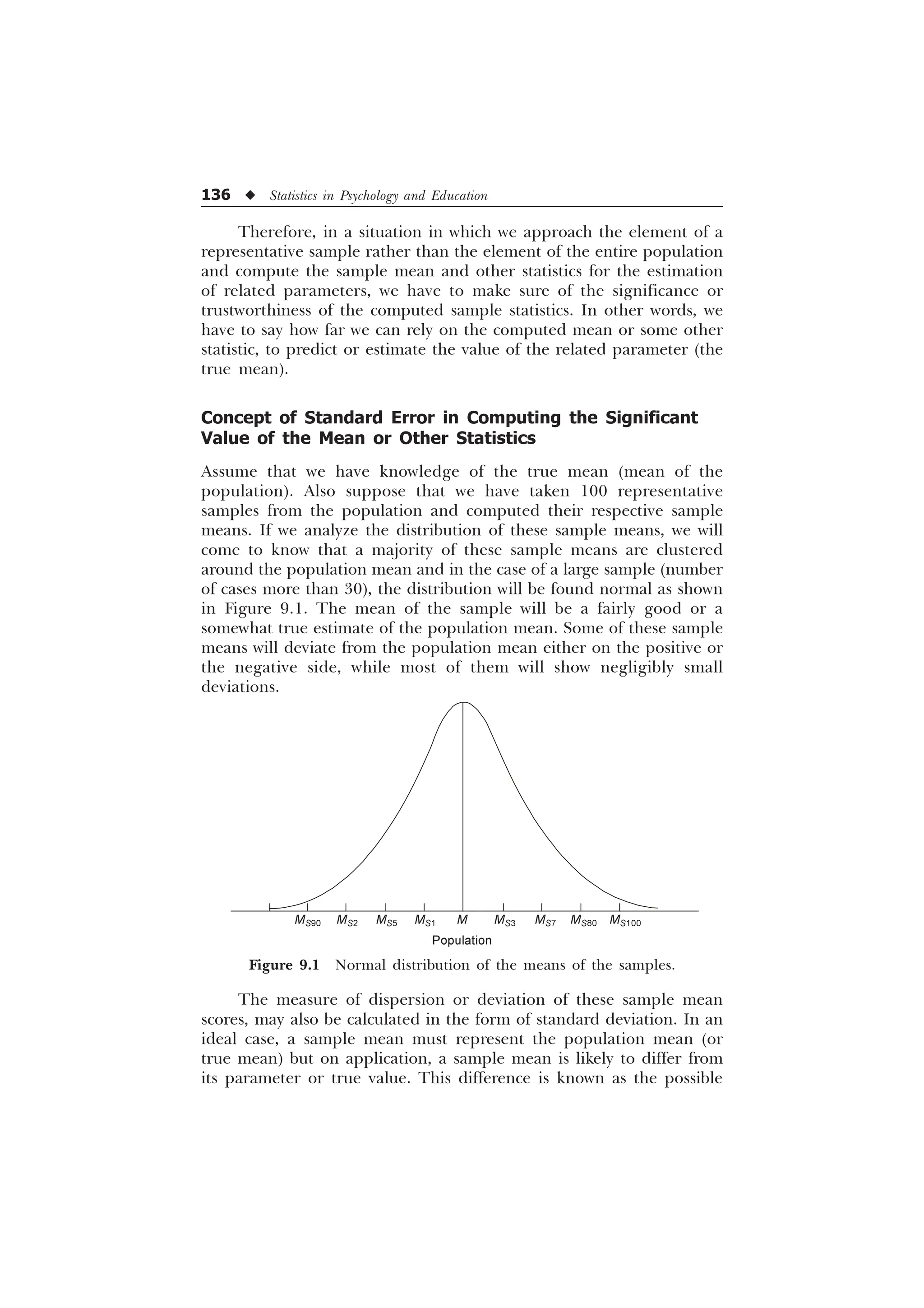 136 u Statistics in Psychology and Education
Therefore, in a situation in which we approach the element of a
representative sample rather than the element of the entire population
and compute the sample mean and other statistics for the estimation
of related parameters, we have to make sure of the significance or
trustworthiness of the computed sample statistics. In other words, we
have to say how far we can rely on the computed mean or some other
statistic, to predict or estimate the value of the related parameter (the
true mean).
Concept of Standard Error in Computing the Significant
Value of the Mean or Other Statistics
Assume that we have knowledge of the true mean (mean of the
population). Also suppose that we have taken 100 representative
samples from the population and computed their respective sample
means. If we analyze the distribution of these sample means, we will
come to know that a majority of these sample means are clustered
around the population mean and in the case of a large sample (number
of cases more than 30), the distribution will be found normal as shown
in Figure 9.1. The mean of the sample will be a fairly good or a
somewhat true estimate of the population mean. Some of these sample
means will deviate from the population mean either on the positive or
the negative side, while most of them will show negligibly small
deviations.
MS90 MS2 MS5 MS1 M MS3 MS7 MS80 MS100
Figure 9.1 Normal distribution of the means of the samples.
The measure of dispersion or deviation of these sample mean
scores, may also be calculated in the form of standard deviation. In an
ideal case, a sample mean must represent the population mean (or
true mean) but on application, a sample mean is likely to differ from
its parameter or true value. This difference is known as the possible
Population
 