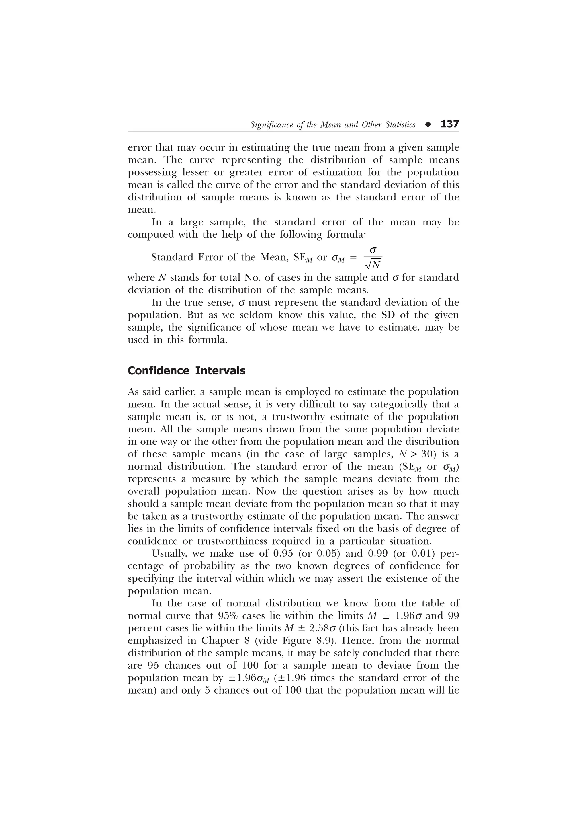 Significance of the Mean and Other Statistics u 137
error that may occur in estimating the true mean from a given sample
mean. The curve representing the distribution of sample means
possessing lesser or greater error of estimation for the population
mean is called the curve of the error and the standard deviation of this
distribution of sample means is known as the standard error of the
mean.
In a large sample, the standard error of the mean may be
computed with the help of the following formula:
Standard Error of the Mean, SEM or sM =
1
T
where N stands for total No. of cases in the sample and s for standard
deviation of the distribution of the sample means.
In the true sense, s must represent the standard deviation of the
population. But as we seldom know this value, the SD of the given
sample, the significance of whose mean we have to estimate, may be
used in this formula.
Confidence Intervals
As said earlier, a sample mean is employed to estimate the population
mean. In the actual sense, it is very difficult to say categorically that a
sample mean is, or is not, a trustworthy estimate of the population
mean. All the sample means drawn from the same population deviate
in one way or the other from the population mean and the distribution
of these sample means (in the case of large samples, N  30) is a
normal distribution. The standard error of the mean (SEM or sM)
represents a measure by which the sample means deviate from the
overall population mean. Now the question arises as by how much
should a sample mean deviate from the population mean so that it may
be taken as a trustworthy estimate of the population mean. The answer
lies in the limits of confidence intervals fixed on the basis of degree of
confidence or trustworthiness required in a particular situation.
Usually, we make use of 0.95 (or 0.05) and 0.99 (or 0.01) per-
centage of probability as the two known degrees of confidence for
specifying the interval within which we may assert the existence of the
population mean.
In the case of normal distribution we know from the table of
normal curve that 95% cases lie within the limits M ± 1.96s and 99
percent cases lie within the limits M ± 2.58s (this fact has already been
emphasized in Chapter 8 (vide Figure 8.9). Hence, from the normal
distribution of the sample means, it may be safely concluded that there
are 95 chances out of 100 for a sample mean to deviate from the
population mean by ±1.96sM (±1.96 times the standard error of the
mean) and only 5 chances out of 100 that the population mean will lie
 