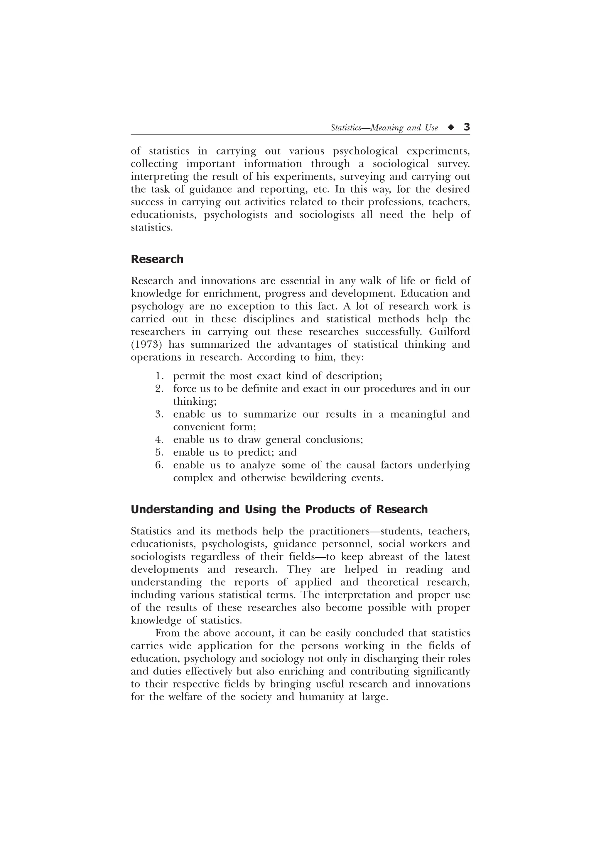 Statistics—Meaning and Use u 3
of statistics in carrying out various psychological experiments,
collecting important information through a sociological survey,
interpreting the result of his experiments, surveying and carrying out
the task of guidance and reporting, etc. In this way, for the desired
success in carrying out activities related to their professions, teachers,
educationists, psychologists and sociologists all need the help of
statistics.
Research
Research and innovations are essential in any walk of life or field of
knowledge for enrichment, progress and development. Education and
psychology are no exception to this fact. A lot of research work is
carried out in these disciplines and statistical methods help the
researchers in carrying out these researches successfully. Guilford
(1973) has summarized the advantages of statistical thinking and
operations in research. According to him, they:
1. permit the most exact kind of description;
2. force us to be definite and exact in our procedures and in our
thinking;
3. enable us to summarize our results in a meaningful and
convenient form;
4. enable us to draw general conclusions;
5. enable us to predict; and
6. enable us to analyze some of the causal factors underlying
complex and otherwise bewildering events.
Understanding and Using the Products of Research
Statistics and its methods help the practitioners—students, teachers,
educationists, psychologists, guidance personnel, social workers and
sociologists regardless of their fields—to keep abreast of the latest
developments and research. They are helped in reading and
understanding the reports of applied and theoretical research,
including various statistical terms. The interpretation and proper use
of the results of these researches also become possible with proper
knowledge of statistics.
From the above account, it can be easily concluded that statistics
carries wide application for the persons working in the fields of
education, psychology and sociology not only in discharging their roles
and duties effectively but also enriching and contributing significantly
to their respective fields by bringing useful research and innovations
for the welfare of the society and humanity at large.
 