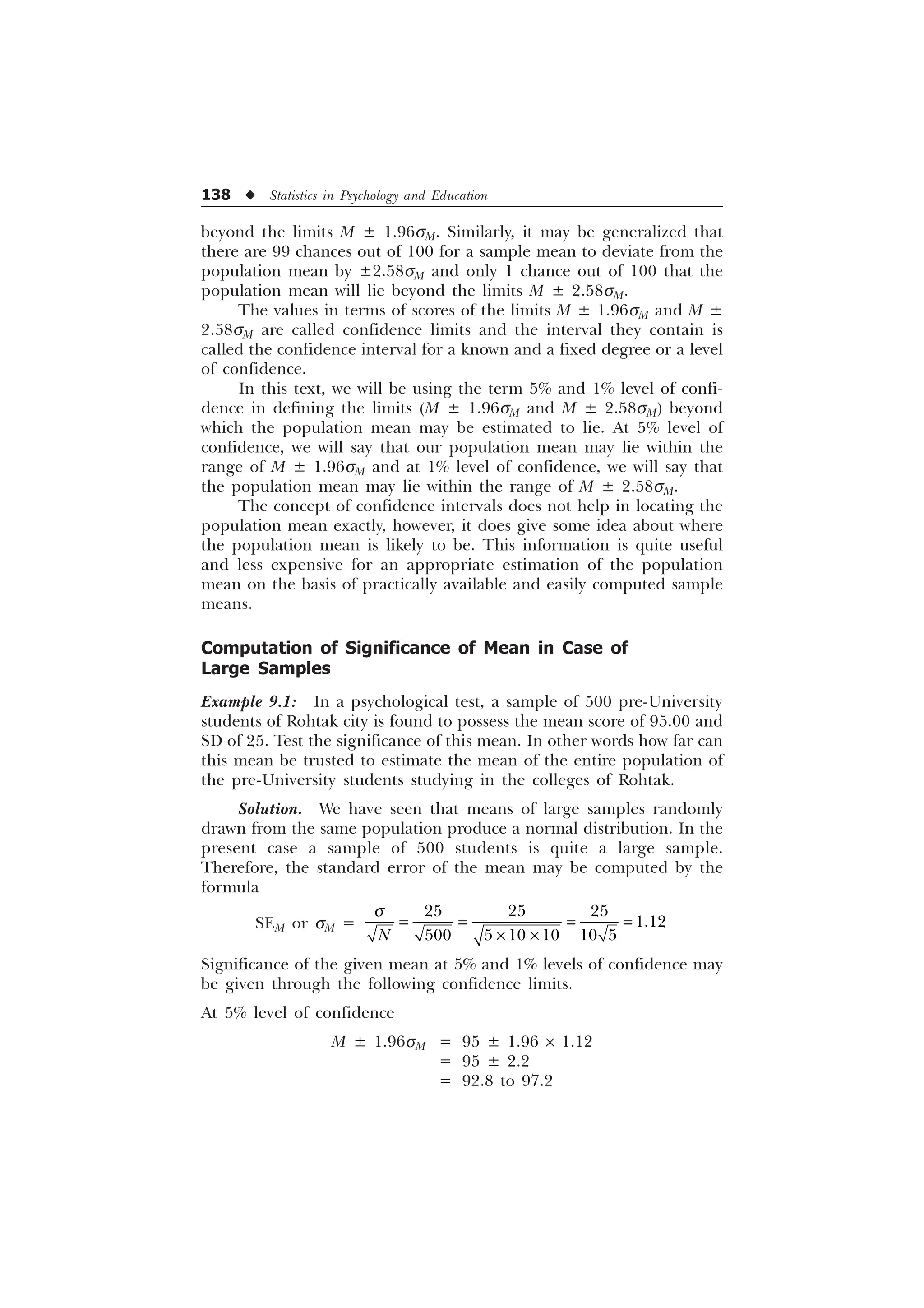 138 u Statistics in Psychology and Education
beyond the limits M ± 1.96sM. Similarly, it may be generalized that
there are 99 chances out of 100 for a sample mean to deviate from the
population mean by ±2.58sM and only 1 chance out of 100 that the
population mean will lie beyond the limits M ± 2.58sM.
The values in terms of scores of the limits M ± 1.96sM and M ±
2.58sM are called confidence limits and the interval they contain is
called the confidence interval for a known and a fixed degree or a level
of confidence.
In this text, we will be using the term 5% and 1% level of confi-
dence in defining the limits (M ± 1.96sM and M ± 2.58sM) beyond
which the population mean may be estimated to lie. At 5% level of
confidence, we will say that our population mean may lie within the
range of M ± 1.96sM and at 1% level of confidence, we will say that
the population mean may lie within the range of M ± 2.58sM.
The concept of confidence intervals does not help in locating the
population mean exactly, however, it does give some idea about where
the population mean is likely to be. This information is quite useful
and less expensive for an appropriate estimation of the population
mean on the basis of practically available and easily computed sample
means.
Computation of Significance of Mean in Case of
Large Samples
Example 9.1: In a psychological test, a sample of 500 pre-University
students of Rohtak city is found to possess the mean score of 95.00 and
SD of 25. Test the significance of this mean. In other words how far can
this mean be trusted to estimate the mean of the entire population of
the pre-University students studying in the colleges of Rohtak.
Solution. We have seen that means of large samples randomly
drawn from the same population produce a normal distribution. In the
present case a sample of 500 students is quite a large sample.
Therefore, the standard error of the mean may be computed by the
formula
SEM or sM =
  

     
1
T
– –
Significance of the given mean at 5% and 1% levels of confidence may
be given through the following confidence limits.
At 5% level of confidence
M ± 1.96sM = 95 ± 1.96 ´ 1.12
= 95 ± 2.2
= 92.8 to 97.2
 