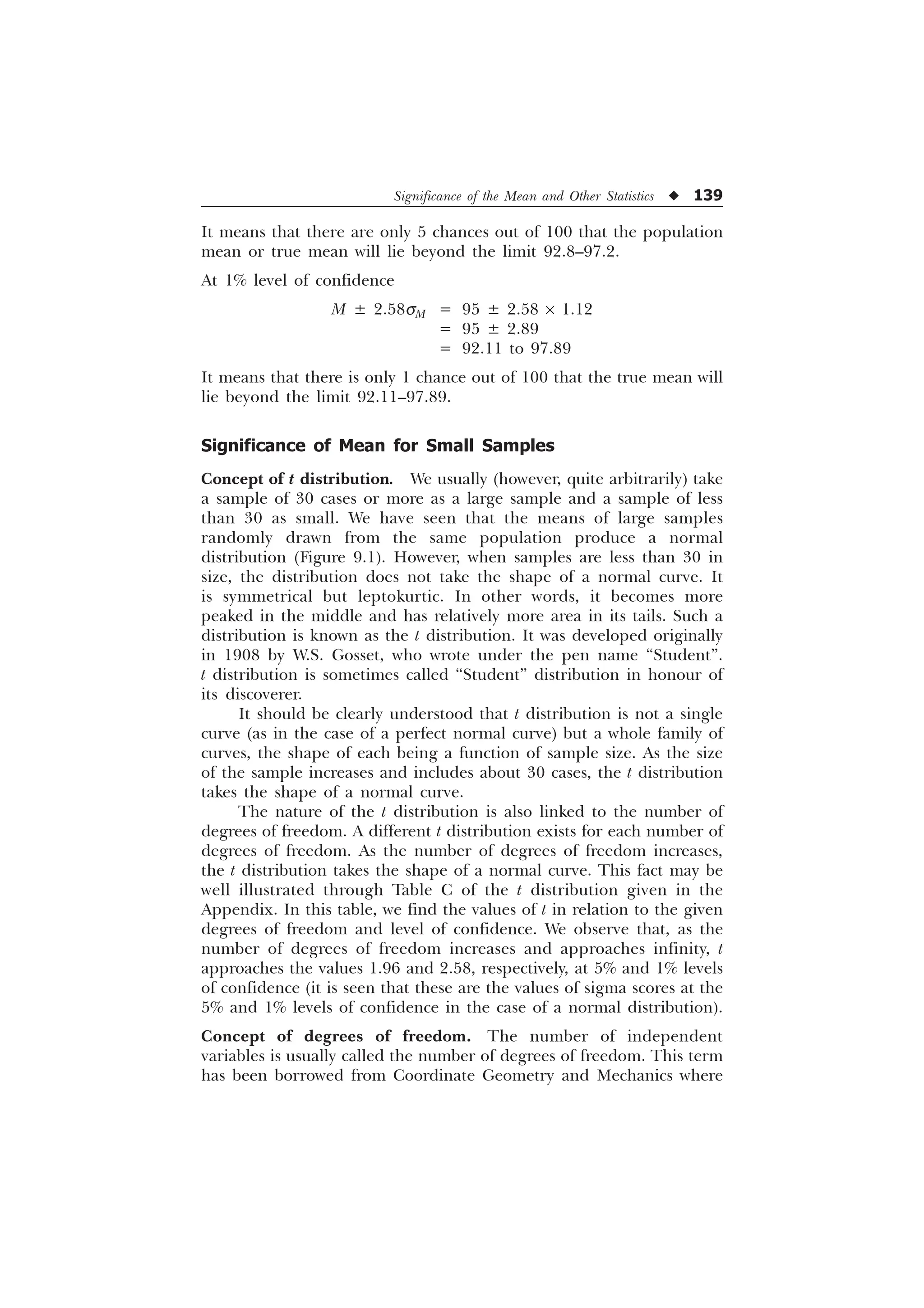 Significance of the Mean and Other Statistics u 139
It means that there are only 5 chances out of 100 that the population
mean or true mean will lie beyond the limit 92.8–97.2.
At 1% level of confidence
M ± 2.58sM = 95 ± 2.58 ´ 1.12
= 95 ± 2.89
= 92.11 to 97.89
It means that there is only 1 chance out of 100 that the true mean will
lie beyond the limit 92.11–97.89.
Significance of Mean for Small Samples
Concept of t distribution. We usually (however, quite arbitrarily) take
a sample of 30 cases or more as a large sample and a sample of less
than 30 as small. We have seen that the means of large samples
randomly drawn from the same population produce a normal
distribution (Figure 9.1). However, when samples are less than 30 in
size, the distribution does not take the shape of a normal curve. It
is symmetrical but leptokurtic. In other words, it becomes more
peaked in the middle and has relatively more area in its tails. Such a
distribution is known as the t distribution. It was developed originally
in 1908 by W.S. Gosset, who wrote under the pen name “Student”.
t distribution is sometimes called “Student” distribution in honour of
its discoverer.
It should be clearly understood that t distribution is not a single
curve (as in the case of a perfect normal curve) but a whole family of
curves, the shape of each being a function of sample size. As the size
of the sample increases and includes about 30 cases, the t distribution
takes the shape of a normal curve.
The nature of the t distribution is also linked to the number of
degrees of freedom. A different t distribution exists for each number of
degrees of freedom. As the number of degrees of freedom increases,
the t distribution takes the shape of a normal curve. This fact may be
well illustrated through Table C of the t distribution given in the
Appendix. In this table, we find the values of t in relation to the given
degrees of freedom and level of confidence. We observe that, as the
number of degrees of freedom increases and approaches infinity, t
approaches the values 1.96 and 2.58, respectively, at 5% and 1% levels
of confidence (it is seen that these are the values of sigma scores at the
5% and 1% levels of confidence in the case of a normal distribution).
Concept of degrees of freedom. The number of independent
variables is usually called the number of degrees of freedom. This term
has been borrowed from Coordinate Geometry and Mechanics where
 