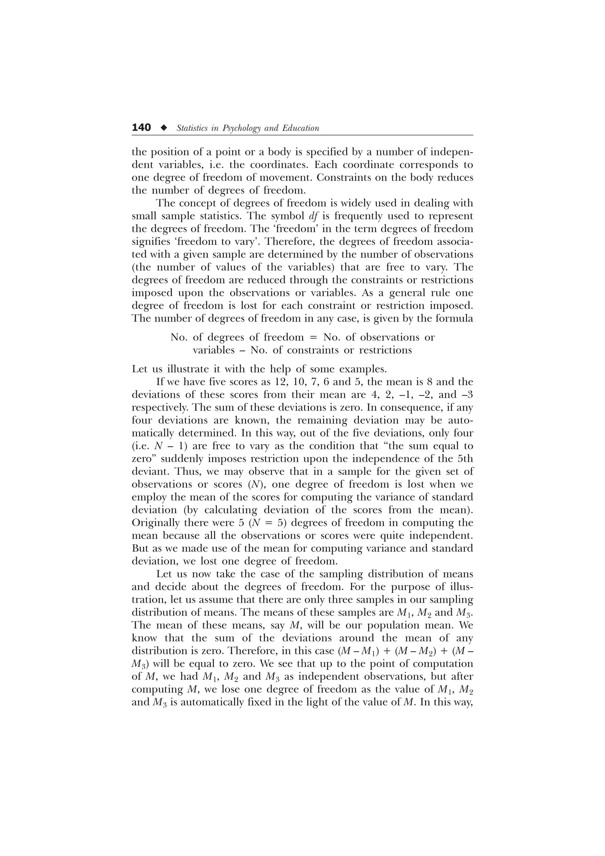 140 u Statistics in Psychology and Education
the position of a point or a body is specified by a number of indepen-
dent variables, i.e. the coordinates. Each coordinate corresponds to
one degree of freedom of movement. Constraints on the body reduces
the number of degrees of freedom.
The concept of degrees of freedom is widely used in dealing with
small sample statistics. The symbol df is frequently used to represent
the degrees of freedom. The ‘freedom’ in the term degrees of freedom
signifies ‘freedom to vary’. Therefore, the degrees of freedom associa-
ted with a given sample are determined by the number of observations
(the number of values of the variables) that are free to vary. The
degrees of freedom are reduced through the constraints or restrictions
imposed upon the observations or variables. As a general rule one
degree of freedom is lost for each constraint or restriction imposed.
The number of degrees of freedom in any case, is given by the formula
No. of degrees of freedom = No. of observations or
variables – No. of constraints or restrictions
Let us illustrate it with the help of some examples.
If we have five scores as 12, 10, 7, 6 and 5, the mean is 8 and the
deviations of these scores from their mean are 4, 2, –1, –2, and –3
respectively. The sum of these deviations is zero. In consequence, if any
four deviations are known, the remaining deviation may be auto-
matically determined. In this way, out of the five deviations, only four
(i.e. N – 1) are free to vary as the condition that “the sum equal to
zero” suddenly imposes restriction upon the independence of the 5th
deviant. Thus, we may observe that in a sample for the given set of
observations or scores (N), one degree of freedom is lost when we
employ the mean of the scores for computing the variance of standard
deviation (by calculating deviation of the scores from the mean).
Originally there were 5 (N = 5) degrees of freedom in computing the
mean because all the observations or scores were quite independent.
But as we made use of the mean for computing variance and standard
deviation, we lost one degree of freedom.
Let us now take the case of the sampling distribution of means
and decide about the degrees of freedom. For the purpose of illus-
tration, let us assume that there are only three samples in our sampling
distribution of means. The means of these samples are M1, M2 and M3.
The mean of these means, say M, will be our population mean. We
know that the sum of the deviations around the mean of any
distribution is zero. Therefore, in this case (M – M1) + (M – M2) + (M –
M3) will be equal to zero. We see that up to the point of computation
of M, we had M1, M2 and M3 as independent observations, but after
computing M, we lose one degree of freedom as the value of M1, M2
and M3 is automatically fixed in the light of the value of M. In this way,
 