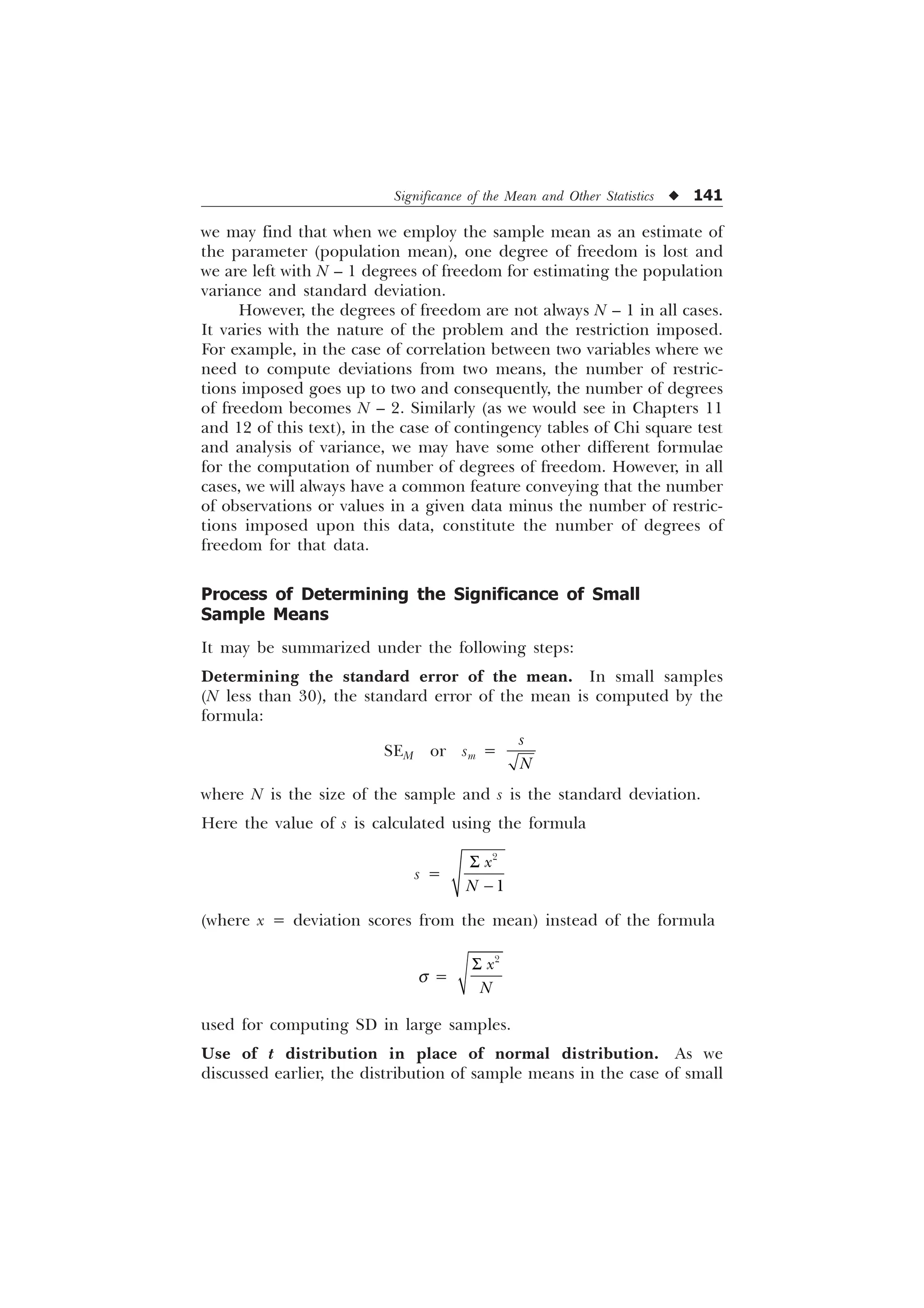 Significance of the Mean and Other Statistics u 141
we may find that when we employ the sample mean as an estimate of
the parameter (population mean), one degree of freedom is lost and
we are left with N – 1 degrees of freedom for estimating the population
variance and standard deviation.
However, the degrees of freedom are not always N – 1 in all cases.
It varies with the nature of the problem and the restriction imposed.
For example, in the case of correlation between two variables where we
need to compute deviations from two means, the number of restric-
tions imposed goes up to two and consequently, the number of degrees
of freedom becomes N – 2. Similarly (as we would see in Chapters 11
and 12 of this text), in the case of contingency tables of Chi square test
and analysis of variance, we may have some other different formulae
for the computation of number of degrees of freedom. However, in all
cases, we will always have a common feature conveying that the number
of observations or values in a given data minus the number of restric-
tions imposed upon this data, constitute the number of degrees of
freedom for that data.
Process of Determining the Significance of Small
Sample Means
It may be summarized under the following steps:
Determining the standard error of the mean. In small samples
(N less than 30), the standard error of the mean is computed by the
formula:
SEM or sm =
V
1
where N is the size of the sample and s is the standard deviation.
Here the value of s is calculated using the formula
s =
6



[
1
(where x = deviation scores from the mean) instead of the formula
s =
6 
[
1
used for computing SD in large samples.
Use of t distribution in place of normal distribution. As we
discussed earlier, the distribution of sample means in the case of small
 