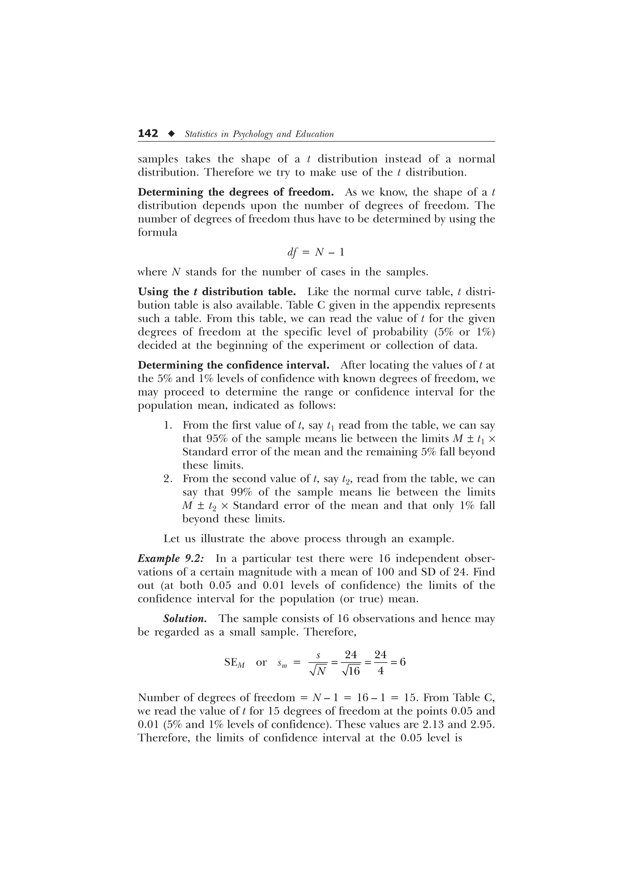 142 u Statistics in Psychology and Education
samples takes the shape of a t distribution instead of a normal
distribution. Therefore we try to make use of the t distribution.
Determining the degrees of freedom. As we know, the shape of a t
distribution depends upon the number of degrees of freedom. The
number of degrees of freedom thus have to be determined by using the
formula
df = N – 1
where N stands for the number of cases in the samples.
Using the t distribution table. Like the normal curve table, t distri-
bution table is also available. Table C given in the appendix represents
such a table. From this table, we can read the value of t for the given
degrees of freedom at the specific level of probability (5% or 1%)
decided at the beginning of the experiment or collection of data.
Determining the confidence interval. After locating the values of t at
the 5% and 1% levels of confidence with known degrees of freedom, we
may proceed to determine the range or confidence interval for the
population mean, indicated as follows:
1. From the first value of t, say t1 read from the table, we can say
that 95% of the sample means lie between the limits M ± t1 ´
Standard error of the mean and the remaining 5% fall beyond
these limits.
2. From the second value of t, say t2, read from the table, we can
say that 99% of the sample means lie between the limits
M ± t2 ´ Standard error of the mean and that only 1% fall
beyond these limits.
Let us illustrate the above process through an example.
Example 9.2: In a particular test there were 16 independent obser-
vations of a certain magnitude with a mean of 100 and SD of 24. Find
out (at both 0.05 and 0.01 levels of confidence) the limits of the
confidence interval for the population (or true) mean.
Solution. The sample consists of 16 observations and hence may
be regarded as a small sample. Therefore,
SEM or sm =
 



V
1
Number of degrees of freedom = N – 1 = 16 – 1 = 15. From Table C,
we read the value of t for 15 degrees of freedom at the points 0.05 and
0.01 (5% and 1% levels of confidence). These values are 2.13 and 2.95.
Therefore, the limits of confidence interval at the 0.05 level is
 