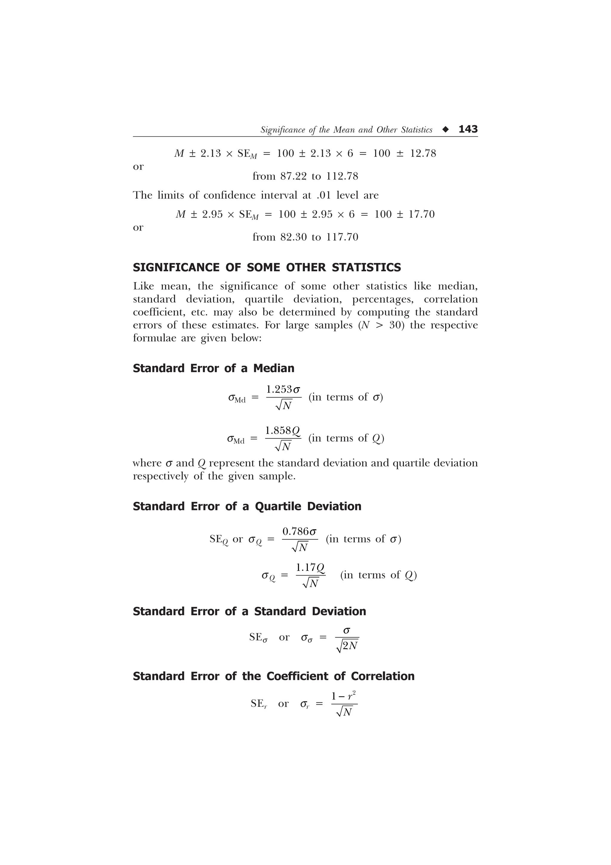 Significance of the Mean and Other Statistics u 143
M ± 2.13 ´ SEM = 100 ± 2.13 ´ 6 = 100 ± 12.78
or
from 87.22 to 112.78
The limits of confidence interval at .01 level are
M ± 2.95 ´ SEM = 100 ± 2.95 ´ 6 = 100 ± 17.70
or
from 82.30 to 117.70
SIGNIFICANCE OF SOME OTHER STATISTICS
Like mean, the significance of some other statistics like median,
standard deviation, quartile deviation, percentages, correlation
coefficient, etc. may also be determined by computing the standard
errors of these estimates. For large samples (N  30) the respective
formulae are given below:
Standard Error of a Median
sMd =

1
T
(in terms of s)
sMd =
4
1
(in terms of Q)
where s and Q represent the standard deviation and quartile deviation
respectively of the given sample.
Standard Error of a Quartile Deviation
SEQ or sQ =

1
T
(in terms of s )
ÿÿÿÿÿÿÿÿÿÿÿÿÿÿÿÿÿÿÿÿÿÿÿÿÿÿÿÿsQ =
4
1
(in terms of Q)
Standard Error of a Standard Deviation
SEs or ss =
1
T
Standard Error of the Coefficient of Correlation
SEr or sr =

 U
1

 